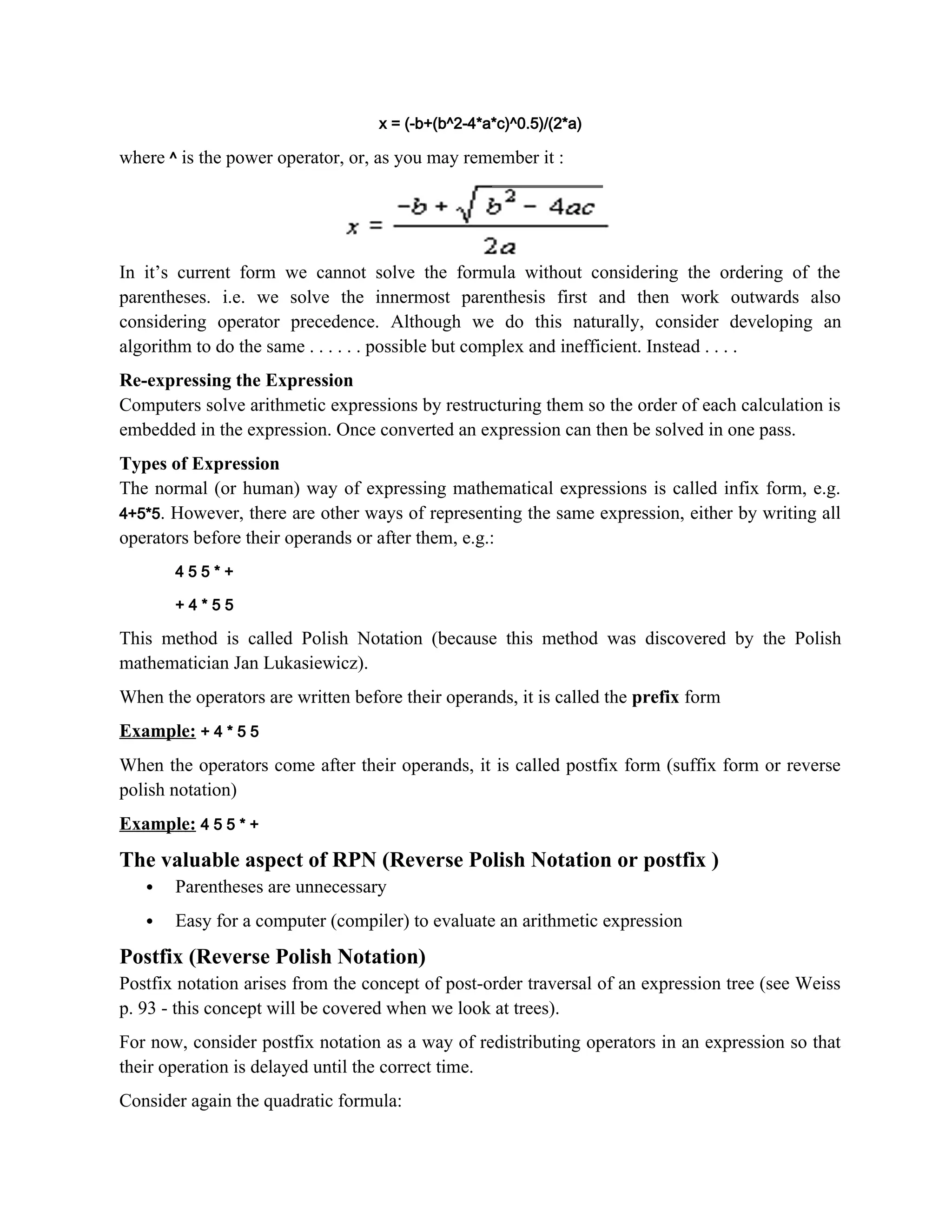 x = (-b+(b^2-4*a*c)^0.5)/(2*a) where ^ is the power operator, or, as you may remember it : In it’s current form we cannot solve the formula without considering the ordering of the parentheses. i.e. we solve the innermost parenthesis first and then work outwards also considering operator precedence. Although we do this naturally, consider developing an algorithm to do the same . . . . . . possible but complex and inefficient. Instead . . . . Re-expressing the Expression Computers solve arithmetic expressions by restructuring them so the order of each calculation is embedded in the expression. Once converted an expression can then be solved in one pass. Types of Expression The normal (or human) way of expressing mathematical expressions is called infix form, e.g. 4+5*5. However, there are other ways of representing the same expression, either by writing all operators before their operands or after them, e.g.: 4 5 5 * + + 4 * 5 5 This method is called Polish Notation (because this method was discovered by the Polish mathematician Jan Lukasiewicz). When the operators are written before their operands, it is called the prefix form Example: + 4 * 5 5 When the operators come after their operands, it is called postfix form (suffix form or reverse polish notation) Example: 4 5 5 * + The valuable aspect of RPN (Reverse Polish Notation or postfix )  Parentheses are unnecessary  Easy for a computer (compiler) to evaluate an arithmetic expression Postfix (Reverse Polish Notation) Postfix notation arises from the concept of post-order traversal of an expression tree (see Weiss p. 93 - this concept will be covered when we look at trees). For now, consider postfix notation as a way of redistributing operators in an expression so that their operation is delayed until the correct time. Consider again the quadratic formula: 