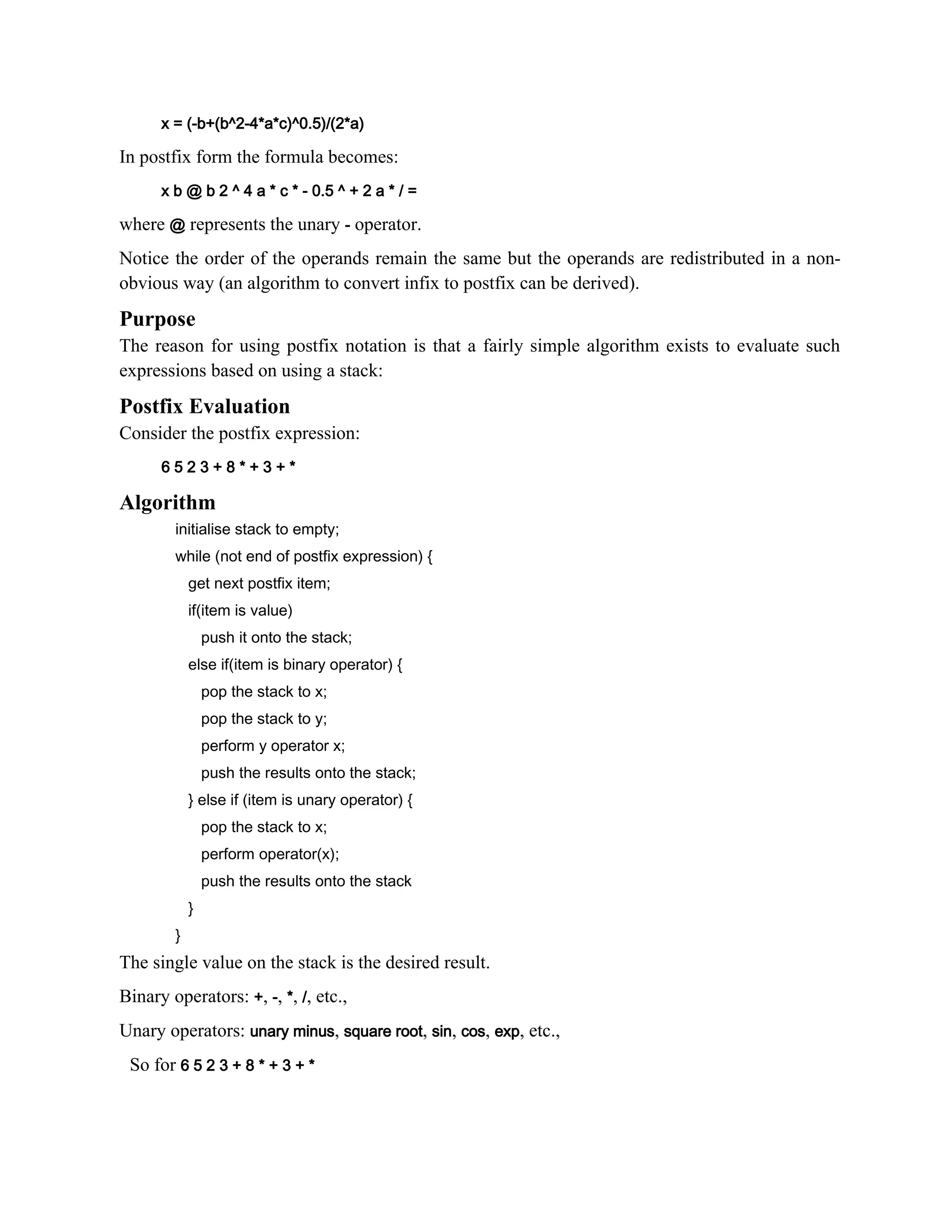x = (-b+(b^2-4*a*c)^0.5)/(2*a) In postfix form the formula becomes: x b @ b 2 ^ 4 a * c * - 0.5 ^ + 2 a * / = where @ represents the unary - operator. Notice the order of the operands remain the same but the operands are redistributed in a non- obvious way (an algorithm to convert infix to postfix can be derived). Purpose The reason for using postfix notation is that a fairly simple algorithm exists to evaluate such expressions based on using a stack: Postfix Evaluation Consider the postfix expression: 6 5 2 3 + 8 * + 3 + * Algorithm initialise stack to empty; while (not end of postfix expression) { get next postfix item; if(item is value) push it onto the stack; else if(item is binary operator) { pop the stack to x; pop the stack to y; perform y operator x; push the results onto the stack; } else if (item is unary operator) { pop the stack to x; perform operator(x); push the results onto the stack } } The single value on the stack is the desired result. Binary operators: +, -, *, /, etc., Unary operators: unary minus, square root, sin, cos, exp, etc., So for 6 5 2 3 + 8 * + 3 + * 