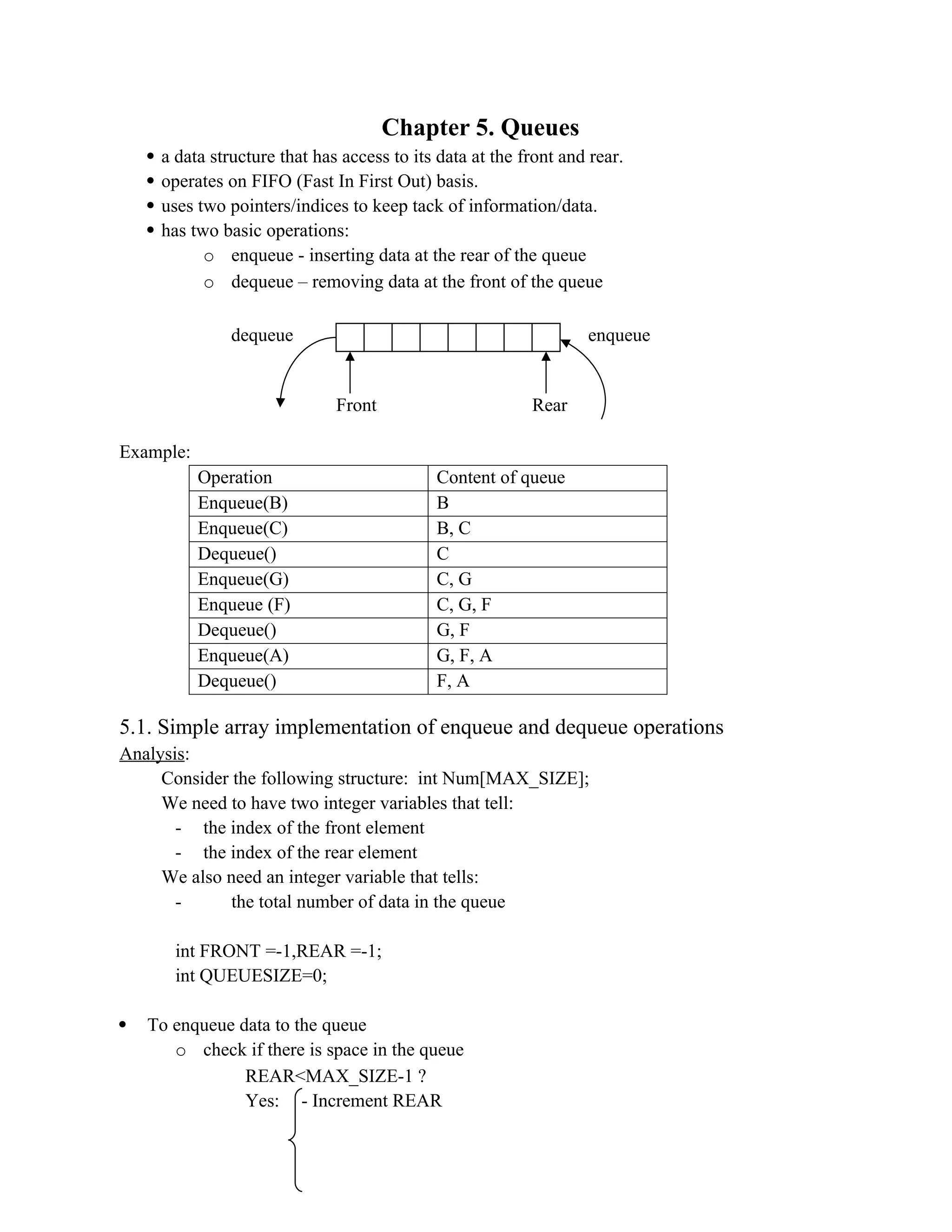Chapter 5. Queues  a data structure that has access to its data at the front and rear.  operates on FIFO (Fast In First Out) basis.  uses two pointers/indices to keep tack of information/data.  has two basic operations: o enqueue - inserting data at the rear of the queue o dequeue – removing data at the front of the queue Example: Operation Content of queue Enqueue(B) B Enqueue(C) B, C Dequeue() C Enqueue(G) C, G Enqueue (F) C, G, F Dequeue() G, F Enqueue(A) G, F, A Dequeue() F, A 5.1. Simple array implementation of enqueue and dequeue operations Analysis: Consider the following structure: int Num[MAX_SIZE]; We need to have two integer variables that tell: - the index of the front element - the index of the rear element We also need an integer variable that tells: - the total number of data in the queue int FRONT =-1,REAR =-1; int QUEUESIZE=0;  To enqueue data to the queue o check if there is space in the queue REAR<MAX_SIZE-1 ? Yes: - Increment REAR Front Rear dequeue enqueue 
