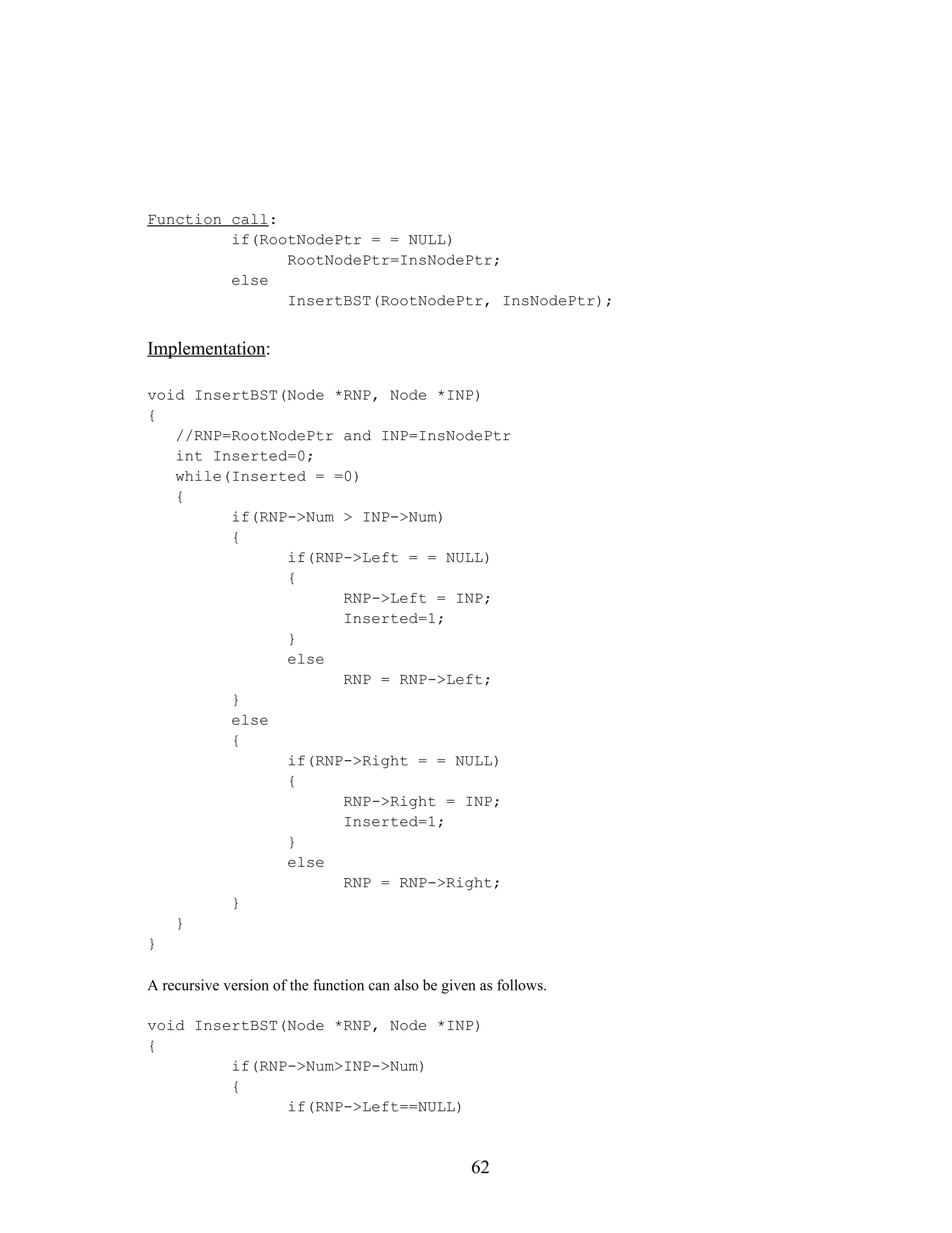 Function call: if(RootNodePtr = = NULL) RootNodePtr=InsNodePtr; else InsertBST(RootNodePtr, InsNodePtr); Implementation: void InsertBST(Node *RNP, Node *INP) { //RNP=RootNodePtr and INP=InsNodePtr int Inserted=0; while(Inserted = =0) { if(RNP->Num > INP->Num) { if(RNP->Left = = NULL) { RNP->Left = INP; Inserted=1; } else RNP = RNP->Left; } else { if(RNP->Right = = NULL) { RNP->Right = INP; Inserted=1; } else RNP = RNP->Right; } } } A recursive version of the function can also be given as follows. void InsertBST(Node *RNP, Node *INP) { if(RNP->Num>INP->Num) { if(RNP->Left==NULL) 62 