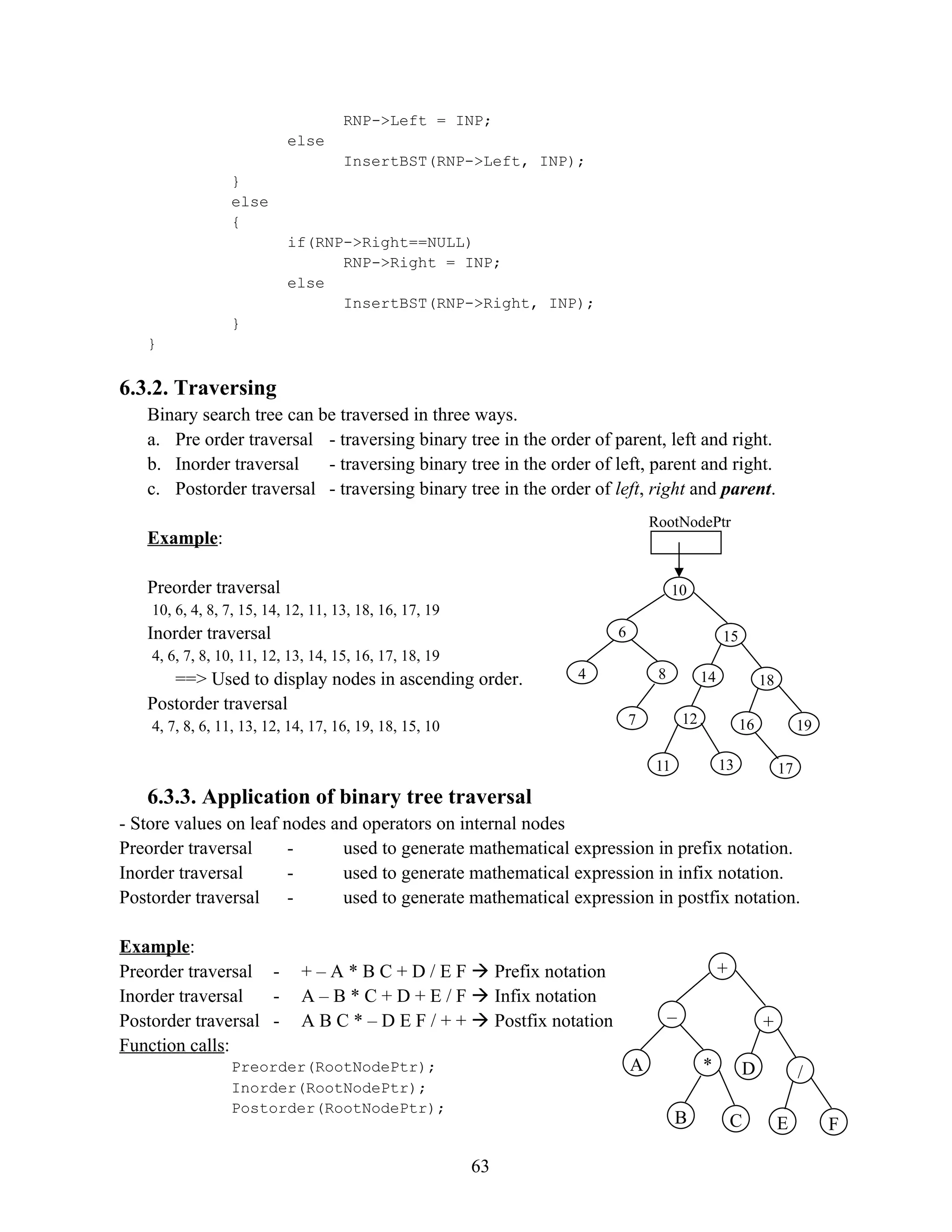 RNP->Left = INP; else InsertBST(RNP->Left, INP); } else { if(RNP->Right==NULL) RNP->Right = INP; else InsertBST(RNP->Right, INP); } } 6.3.2. Traversing Binary search tree can be traversed in three ways. a. Pre order traversal - traversing binary tree in the order of parent, left and right. b. Inorder traversal - traversing binary tree in the order of left, parent and right. c. Postorder traversal - traversing binary tree in the order of left, right and parent. Example: Preorder traversal 10, 6, 4, 8, 7, 15, 14, 12, 11, 13, 18, 16, 17, 19 Inorder traversal 4, 6, 7, 8, 10, 11, 12, 13, 14, 15, 16, 17, 18, 19 ==> Used to display nodes in ascending order. Postorder traversal 4, 7, 8, 6, 11, 13, 12, 14, 17, 16, 19, 18, 15, 10 6.3.3. Application of binary tree traversal - Store values on leaf nodes and operators on internal nodes Preorder traversal - used to generate mathematical expression in prefix notation. Inorder traversal - used to generate mathematical expression in infix notation. Postorder traversal - used to generate mathematical expression in postfix notation. Example: Preorder traversal - + – A * B C + D / E F  Prefix notation Inorder traversal - A – B * C + D + E / F  Infix notation Postorder traversal - A B C * – D E F / + +  Postfix notation Function calls: Preorder(RootNodePtr); Inorder(RootNodePtr); Postorder(RootNodePtr); 63 RootNodePtr 10 6 7 15 8 4 18 14 12 19 11 16 13 17 + – B + * A / D C F E 