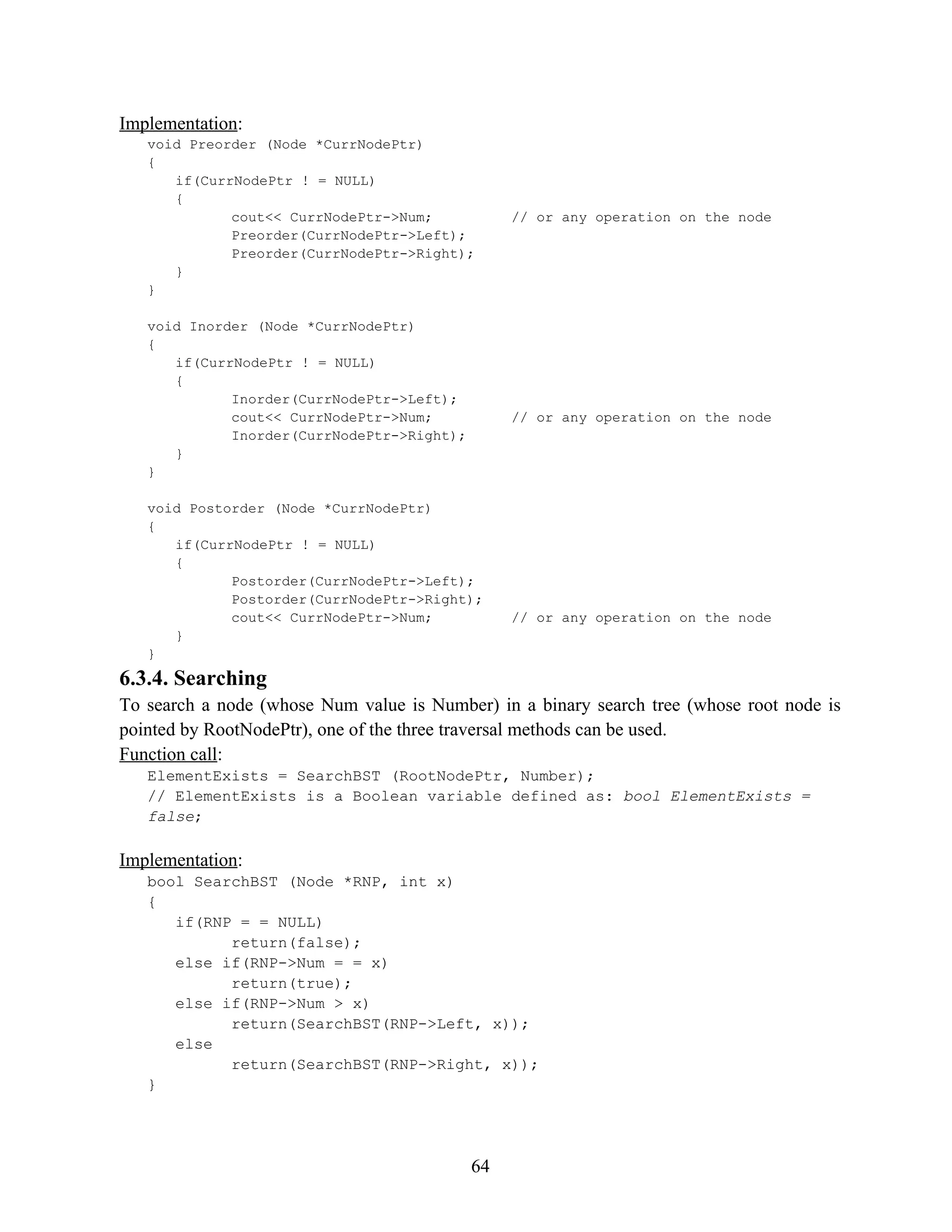 Implementation: void Preorder (Node *CurrNodePtr) { if(CurrNodePtr ! = NULL) { cout<< CurrNodePtr->Num; // or any operation on the node Preorder(CurrNodePtr->Left); Preorder(CurrNodePtr->Right); } } void Inorder (Node *CurrNodePtr) { if(CurrNodePtr ! = NULL) { Inorder(CurrNodePtr->Left); cout<< CurrNodePtr->Num; // or any operation on the node Inorder(CurrNodePtr->Right); } } void Postorder (Node *CurrNodePtr) { if(CurrNodePtr ! = NULL) { Postorder(CurrNodePtr->Left); Postorder(CurrNodePtr->Right); cout<< CurrNodePtr->Num; // or any operation on the node } } 6.3.4. Searching To search a node (whose Num value is Number) in a binary search tree (whose root node is pointed by RootNodePtr), one of the three traversal methods can be used. Function call: ElementExists = SearchBST (RootNodePtr, Number); // ElementExists is a Boolean variable defined as: bool ElementExists = false; Implementation: bool SearchBST (Node *RNP, int x) { if(RNP = = NULL) return(false); else if(RNP->Num = = x) return(true); else if(RNP->Num > x) return(SearchBST(RNP->Left, x)); else return(SearchBST(RNP->Right, x)); } 64 