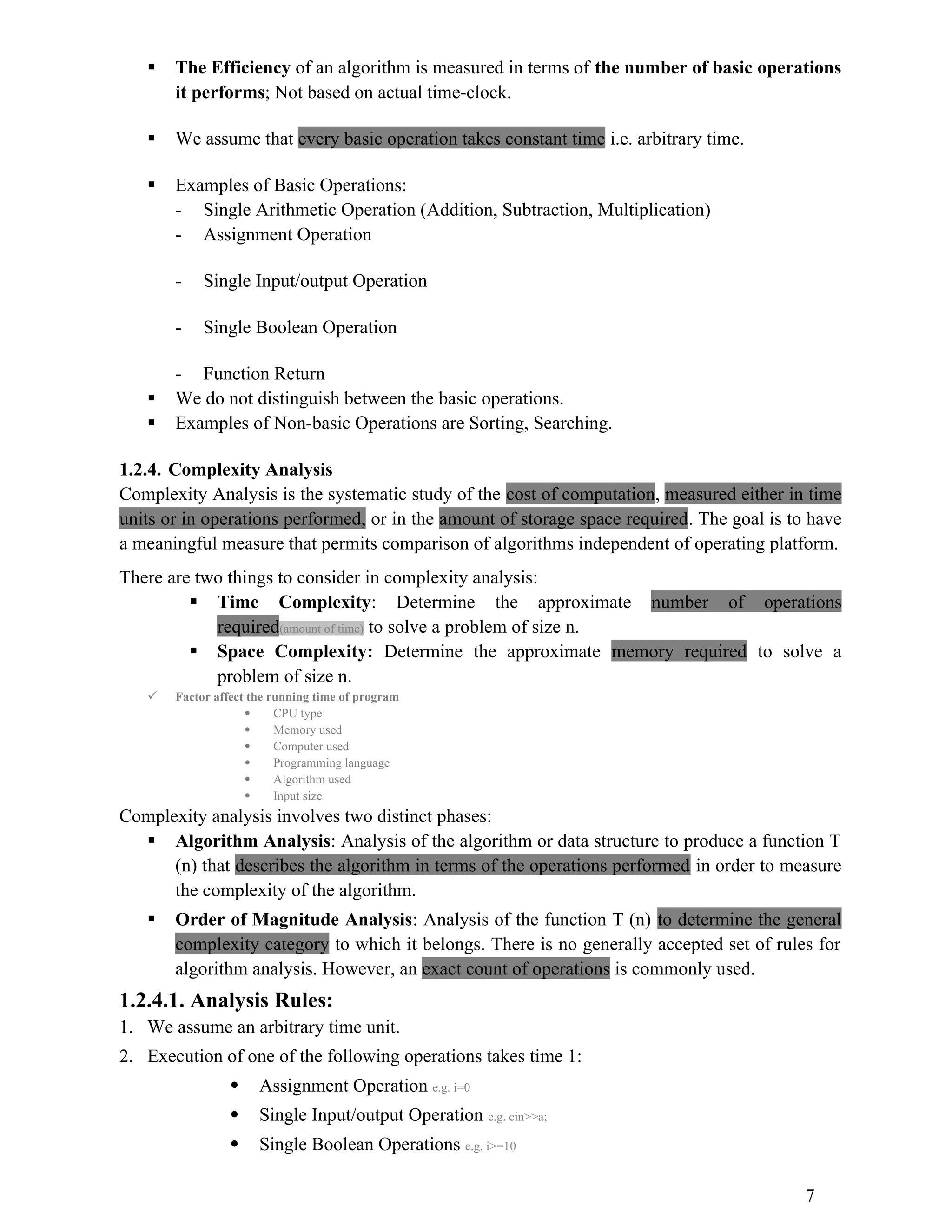  The Efficiency of an algorithm is measured in terms of the number of basic operations it performs; Not based on actual time-clock.  We assume that every basic operation takes constant time i.e. arbitrary time.  Examples of Basic Operations: - Single Arithmetic Operation (Addition, Subtraction, Multiplication) - Assignment Operation - Single Input/output Operation - Single Boolean Operation - Function Return  We do not distinguish between the basic operations.  Examples of Non-basic Operations are Sorting, Searching. 1.2.4. Complexity Analysis Complexity Analysis is the systematic study of the cost of computation, measured either in time units or in operations performed, or in the amount of storage space required. The goal is to have a meaningful measure that permits comparison of algorithms independent of operating platform. There are two things to consider in complexity analysis:  Time Complexity: Determine the approximate number of operations required(amount of time) to solve a problem of size n.  Space Complexity: Determine the approximate memory required to solve a problem of size n.  Factor affect the running time of program  CPU type  Memory used  Computer used  Programming language  Algorithm used  Input size Complexity analysis involves two distinct phases:  Algorithm Analysis: Analysis of the algorithm or data structure to produce a function T (n) that describes the algorithm in terms of the operations performed in order to measure the complexity of the algorithm.  Order of Magnitude Analysis: Analysis of the function T (n) to determine the general complexity category to which it belongs. There is no generally accepted set of rules for algorithm analysis. However, an exact count of operations is commonly used. 1.2.4.1. Analysis Rules: 1. We assume an arbitrary time unit. 2. Execution of one of the following operations takes time 1:  Assignment Operation e.g. i=0  Single Input/output Operation e.g. cin>>a;  Single Boolean Operations e.g. i>=10 7 