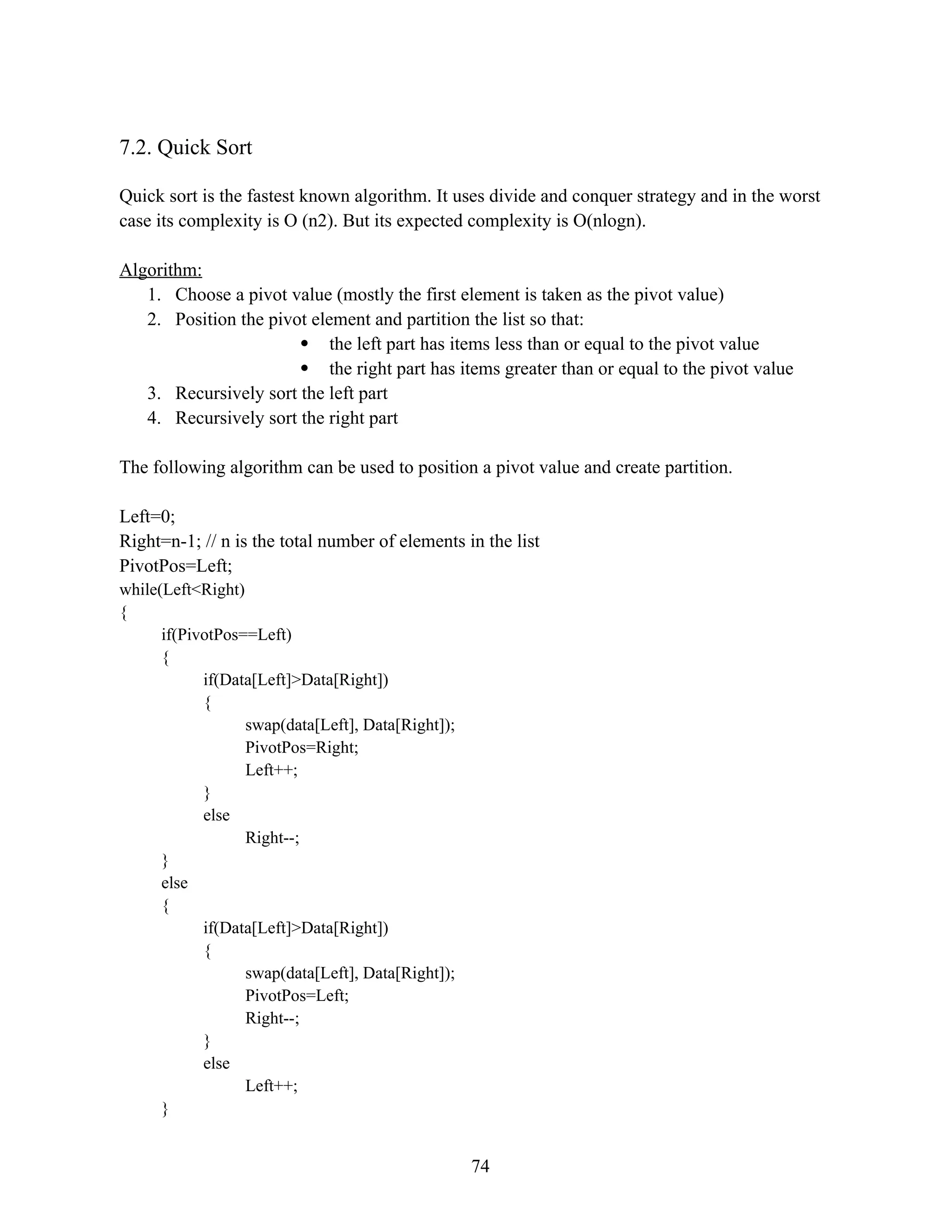 7.2. Quick Sort Quick sort is the fastest known algorithm. It uses divide and conquer strategy and in the worst case its complexity is O (n2). But its expected complexity is O(nlogn). Algorithm: 1. Choose a pivot value (mostly the first element is taken as the pivot value) 2. Position the pivot element and partition the list so that:  the left part has items less than or equal to the pivot value  the right part has items greater than or equal to the pivot value 3. Recursively sort the left part 4. Recursively sort the right part The following algorithm can be used to position a pivot value and create partition. Left=0; Right=n-1; // n is the total number of elements in the list PivotPos=Left; while(Left<Right) { if(PivotPos==Left) { if(Data[Left]>Data[Right]) { swap(data[Left], Data[Right]); PivotPos=Right; Left++; } else Right--; } else { if(Data[Left]>Data[Right]) { swap(data[Left], Data[Right]); PivotPos=Left; Right--; } else Left++; } 74 