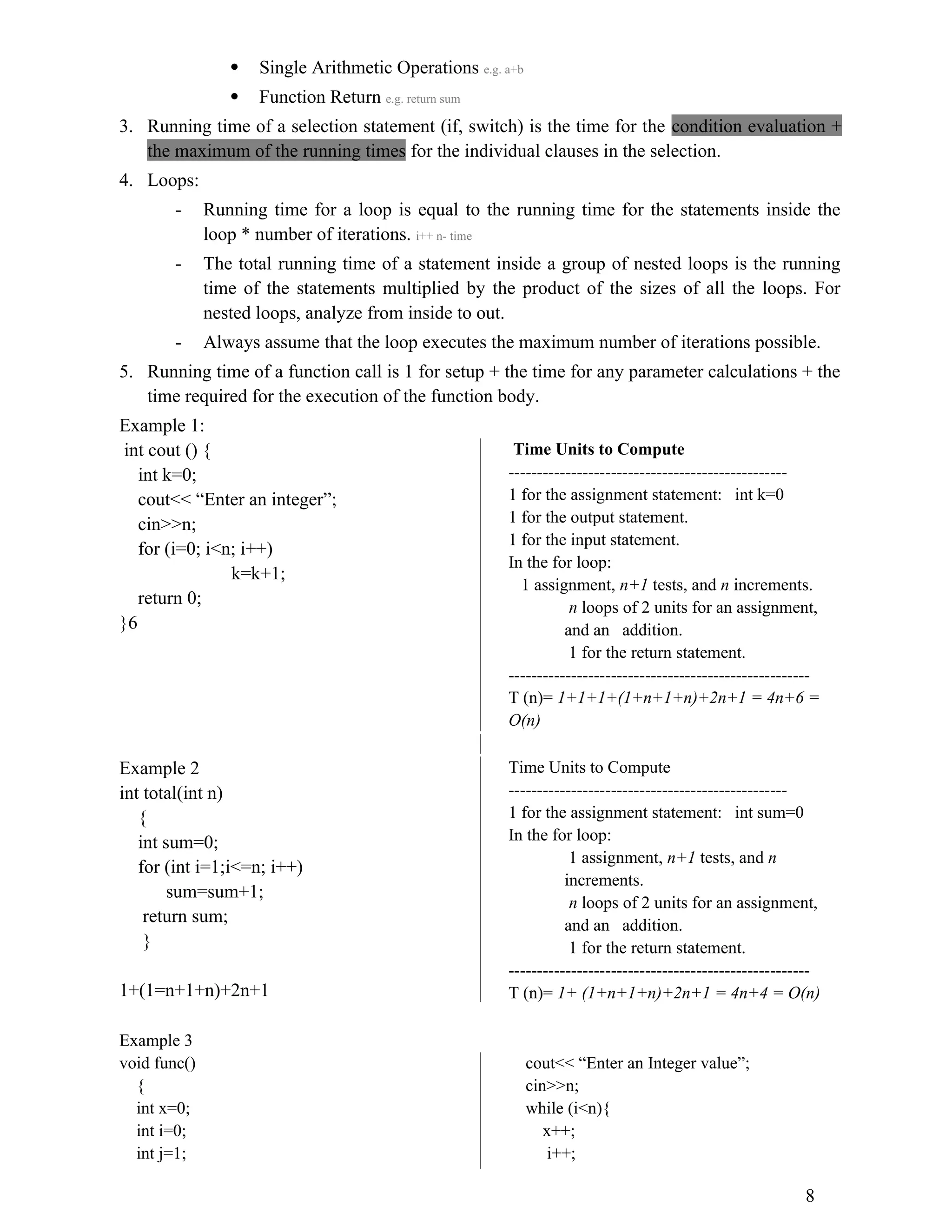  Single Arithmetic Operations e.g. a+b  Function Return e.g. return sum 3. Running time of a selection statement (if, switch) is the time for the condition evaluation + the maximum of the running times for the individual clauses in the selection. 4. Loops: - Running time for a loop is equal to the running time for the statements inside the loop * number of iterations. i++ n- time - The total running time of a statement inside a group of nested loops is the running time of the statements multiplied by the product of the sizes of all the loops. For nested loops, analyze from inside to out. - Always assume that the loop executes the maximum number of iterations possible. 5. Running time of a function call is 1 for setup + the time for any parameter calculations + the time required for the execution of the function body. Example 1: int cout () { int k=0; cout<< “Enter an integer”; cin>>n; for (i=0; i<n; i++) k=k+1; return 0; }6 Time Units to Compute ------------------------------------------------- 1 for the assignment statement: int k=0 1 for the output statement. 1 for the input statement. In the for loop: 1 assignment, n+1 tests, and n increments. n loops of 2 units for an assignment, and an addition. 1 for the return statement. ----------------------------------------------------- T (n)= 1+1+1+(1+n+1+n)+2n+1 = 4n+6 = O(n) Example 2 int total(int n) { int sum=0; for (int i=1;i<=n; i++) sum=sum+1; return sum; } 1+(1=n+1+n)+2n+1 Time Units to Compute ------------------------------------------------- 1 for the assignment statement: int sum=0 In the for loop: 1 assignment, n+1 tests, and n increments. n loops of 2 units for an assignment, and an addition. 1 for the return statement. ----------------------------------------------------- T (n)= 1+ (1+n+1+n)+2n+1 = 4n+4 = O(n) Example 3 void func() { int x=0; int i=0; int j=1; cout<< “Enter an Integer value”; cin>>n; while (i<n){ x++; i++; 8 