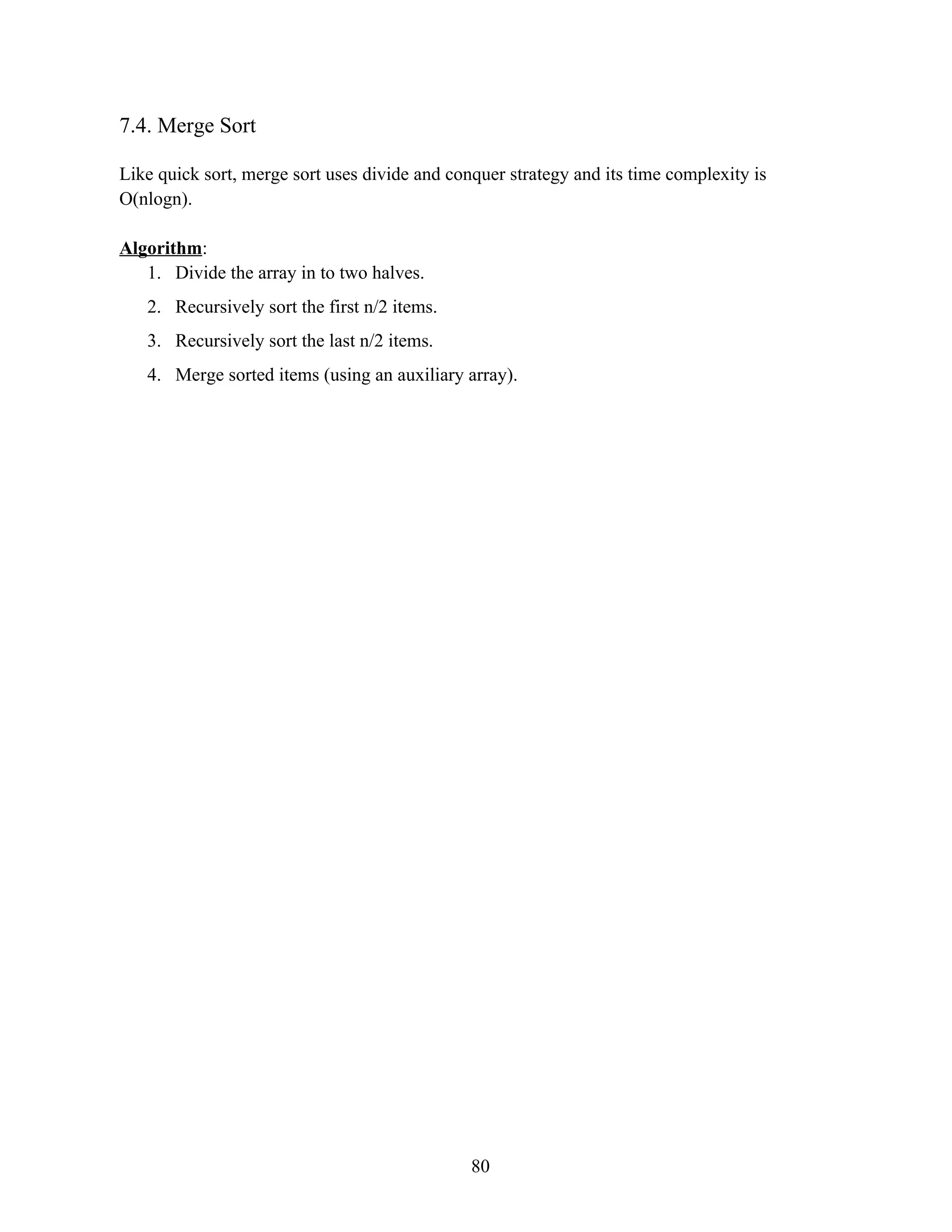 7.4. Merge Sort Like quick sort, merge sort uses divide and conquer strategy and its time complexity is O(nlogn). Algorithm: 1. Divide the array in to two halves. 2. Recursively sort the first n/2 items. 3. Recursively sort the last n/2 items. 4. Merge sorted items (using an auxiliary array). 80 