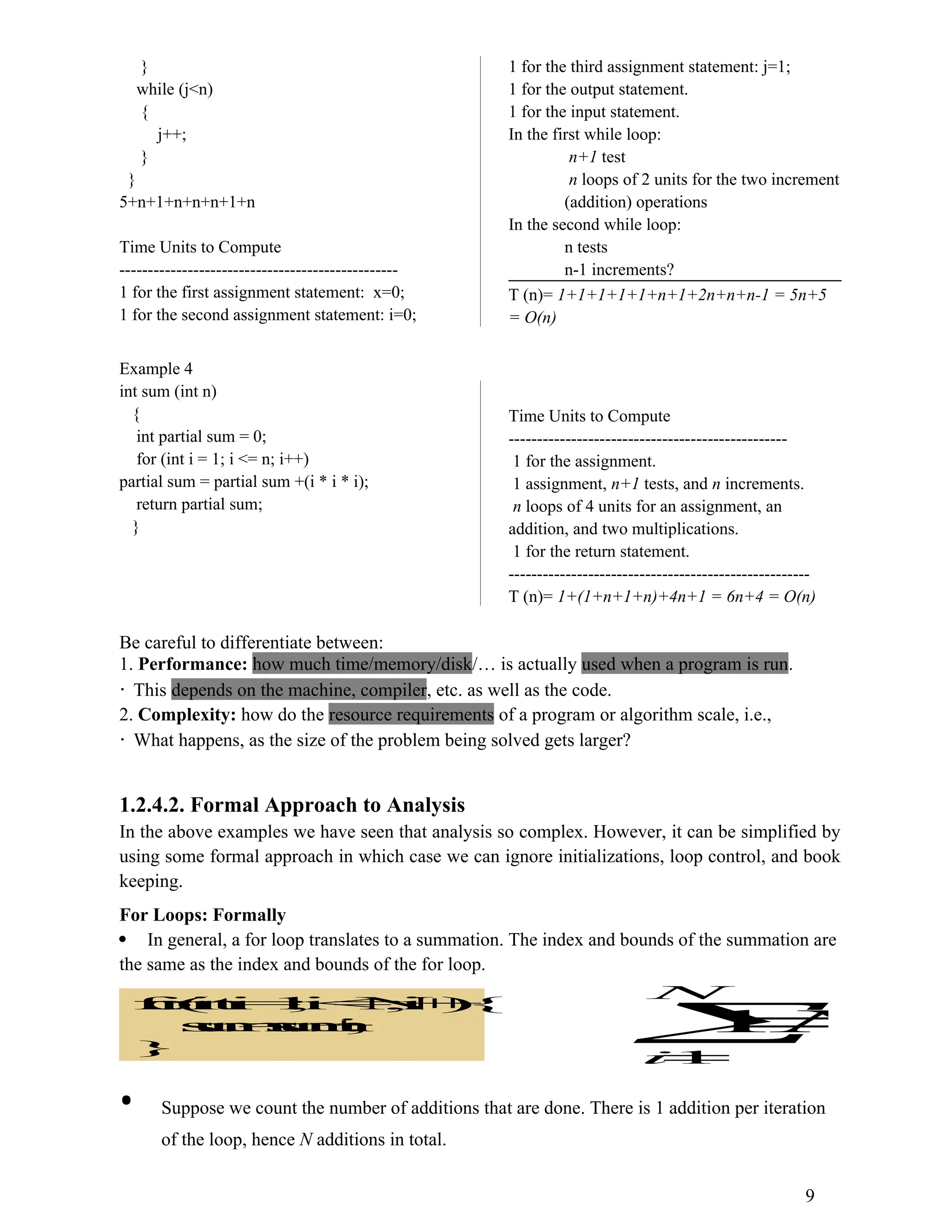 } while (j<n) { j++; } } 5+n+1+n+n+n+1+n Time Units to Compute ------------------------------------------------- 1 for the first assignment statement: x=0; 1 for the second assignment statement: i=0; 1 for the third assignment statement: j=1; 1 for the output statement. 1 for the input statement. In the first while loop: n+1 test n loops of 2 units for the two increment (addition) operations In the second while loop: n tests n-1 increments? T (n)= 1+1+1+1+1+n+1+2n+n+n-1 = 5n+5 = O(n) Example 4 int sum (int n) { int partial sum = 0; for (int i = 1; i <= n; i++) partial sum = partial sum +(i * i * i); return partial sum; } Time Units to Compute ------------------------------------------------- 1 for the assignment. 1 assignment, n+1 tests, and n increments. n loops of 4 units for an assignment, an addition, and two multiplications. 1 for the return statement. ----------------------------------------------------- T (n)= 1+(1+n+1+n)+4n+1 = 6n+4 = O(n) Be careful to differentiate between: 1. Performance: how much time/memory/disk/… is actually used when a program is run. This depends on the machine, compiler, etc. as well as the code. 2. Complexity: how do the resource requirements of a program or algorithm scale, i.e., What happens, as the size of the problem being solved gets larger? 1.2.4.2. Formal Approach to Analysis In the above examples we have seen that analysis so complex. However, it can be simplified by using some formal approach in which case we can ignore initializations, loop control, and book keeping. For Loops: Formally  In general, a for loop translates to a summation. The index and bounds of the summation are the same as the index and bounds of the for loop. f o r ( i n t i = 1 ; i < = N ; i + + ) { s u m = s u m + i ; } N N i    1 1 • Suppose we count the number of additions that are done. There is 1 addition per iteration of the loop, hence N additions in total. 9 