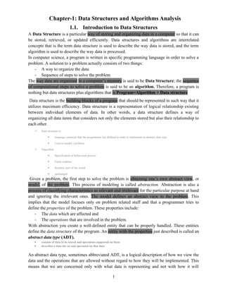 Chapter-1: Data Structures and Algorithms Analysis
1.1. Introduction to Data Structures
A Data Structure is a particular way of storing and organizing data in a computer so that it can
be stored, retrieved, or updated efficiently. Data structures and algorithms are interrelated
concepts that is the term data structure is used to describe the way data is stored, and the term
algorithm is used to describe the way data is processed.
In computer science, a program is written in specific programming language in order to solve a
problem. A solution to a problem actually consists of two things:
- A way to organize the data
- Sequence of steps to solve the problem
The way data are organized in a computer’s memory is said to be Data Structure; the sequence
of computational steps to solve a problem is said to be an algorithm. Therefore, a program is
nothing but data structures plus algorithms that is Program=Algorithm + Data structure
Data structure is the building blocks of a program that should be represented in such way that it
utilizes maximum efficiency. Data structure is a representation of logical relationship existing
between individual elements of data. In other words, a data structure defines a way of
organizing all data items that considers not only the elements stored but also their relationship to
each other.
 Data structure is
 language construct that the programmer has defined in order to implement an abstract data type
 Used to model a problem
 Algorithm
 Specification of behavioral process
 Finite solution
 dynamic part of the world
 unchanged
Given a problem, the first step to solve the problem is obtaining one’s own abstract view, or
model, of the problem. This process of modeling is called abstraction. Abstraction is also a
process of classifying characteristics as relevant and irrelevant for the particular purpose at hand
and ignoring the irrelevant ones. The model defines an abstract view to the problem. This
implies that the model focuses only on problem related stuff and that a programmer tries to
define the properties of the problem. These properties include:
- The data which are affected and
- The operations that are involved in the problem.
With abstraction you create a well-defined entity that can be properly handled. These entities
define the data structure of the program. An entity with the properties just described is called an
abstract data type (ADT).
 consists of data to be stored and operations supported on them
 describes a data the set and operation on that data
An abstract data type, sometimes abbreviated ADT, is a logical description of how we view the
data and the operations that are allowed without regard to how they will be implemented. This
means that we are concerned only with what data is representing and not with how it will
1
 