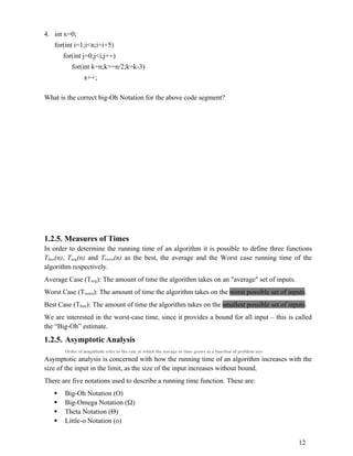 4. int x=0;
for(int i=1;i<n;i=i+5)
for(int j=0;j<i;j++)
for(int k=n;k>=n/2;k=k-3)
x++;
What is the correct big-Oh Notation for the above code segment?
1.2.5. Measures of Times
In order to determine the running time of an algorithm it is possible to define three functions
Tbest(n), Tavg(n) and Tworst(n) as the best, the average and the Worst case running time of the
algorithm respectively.
Average Case (Tavg): The amount of time the algorithm takes on an "average" set of inputs.
Worst Case (Tworst): The amount of time the algorithm takes on the worst possible set of inputs.
Best Case (Tbest): The amount of time the algorithm takes on the smallest possible set of inputs.
We are interested in the worst-case time, since it provides a bound for all input – this is called
the “Big-Oh” estimate.
1.2.5. Asymptotic Analysis
Order of magnitude refer to the rate at which the storage or time grows as a function of problem size
Asymptotic analysis is concerned with how the running time of an algorithm increases with the
size of the input in the limit, as the size of the input increases without bound.
There are five notations used to describe a running time function. These are:
 Big-Oh Notation (O)
 Big-Omega Notation ()
 Theta Notation ()
 Little-o Notation (o)
12
 
