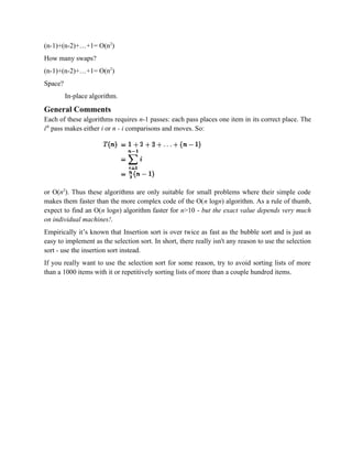 (n-1)+(n-2)+…+1= O(n2
)
How many swaps?
(n-1)+(n-2)+…+1= O(n2
)
Space?
In-place algorithm.
General Comments
Each of these algorithms requires n-1 passes: each pass places one item in its correct place. The
ith
pass makes either i or n - i comparisons and moves. So:
or O(n2
). Thus these algorithms are only suitable for small problems where their simple code
makes them faster than the more complex code of the O(n logn) algorithm. As a rule of thumb,
expect to find an O(n logn) algorithm faster for n>10 - but the exact value depends very much
on individual machines!.
Empirically it’s known that Insertion sort is over twice as fast as the bubble sort and is just as
easy to implement as the selection sort. In short, there really isn't any reason to use the selection
sort - use the insertion sort instead.
If you really want to use the selection sort for some reason, try to avoid sorting lists of more
than a 1000 items with it or repetitively sorting lists of more than a couple hundred items.
 