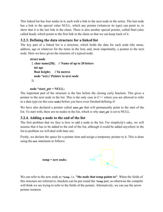 This linked list has four nodes in it, each with a link to the next node in the series. The last node
has a link to the special value NULL, which any pointer (whatever its type) can point to, to
show that it is the last link in the chain. There is also another special pointer, called Start (also
called head), which points to the first link in the chain so that we can keep track of it.
3.2.3. Defining the data structure for a linked list
The key part of a linked list is a structure, which holds the data for each node (the name,
address, age or whatever for the items in the list), and, most importantly, a pointer to the next
node. Here we have given the structure of a typical node:
struct node
{ char name[20]; // Name of up to 20 letters
int age
float height; // In metres
node *nxt;// Pointer to next node
};
node *start_ptr = NULL;
The important part of the structure is the line before the closing curly brackets. This gives a
pointer to the next node in the list. This is the only case in C++ where you are allowed to refer
to a data type (in this case node) before you have even finished defining it!
We have also declared a pointer called start_ptr that will permanently point to the start of the
list. To start with, there are no nodes in the list, which is why start_ptr is set to NULL.
3.2.4. Adding a node to the end of the list
The first problem that we face is how to add a node to the list. For simplicity's sake, we will
assume that it has to be added to the end of the list, although it could be added anywhere in the
list (a problem we will deal with later on).
Firstly, we declare the space for a pointer item and assign a temporary pointer to it. This is done
using the new statement as follows:
temp = new node;
We can refer to the new node as *temp, i.e. "the node that temp points to". When the fields of
this structure are referred to, brackets can be put round the *temp part, as otherwise the compiler
will think we are trying to refer to the fields of the pointer. Alternatively, we can use the arrow
pointer notation.
 