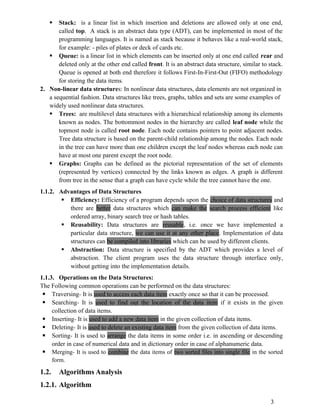  Stack: is a linear list in which insertion and deletions are allowed only at one end,
called top. A stack is an abstract data type (ADT), can be implemented in most of the
programming languages. It is named as stack because it behaves like a real-world stack,
for example: - piles of plates or deck of cards etc.
 Queue: is a linear list in which elements can be inserted only at one end called rear and
deleted only at the other end called front. It is an abstract data structure, similar to stack.
Queue is opened at both end therefore it follows First-In-First-Out (FIFO) methodology
for storing the data items.
2. Non-linear data structures: In nonlinear data structures, data elements are not organized in
a sequential fashion. Data structures like trees, graphs, tables and sets are some examples of
widely used nonlinear data structures.
 Trees: are multilevel data structures with a hierarchical relationship among its elements
known as nodes. The bottommost nodes in the hierarchy are called leaf node while the
topmost node is called root node. Each node contains pointers to point adjacent nodes.
Tree data structure is based on the parent-child relationship among the nodes. Each node
in the tree can have more than one children except the leaf nodes whereas each node can
have at most one parent except the root node.
 Graphs: Graphs can be defined as the pictorial representation of the set of elements
(represented by vertices) connected by the links known as edges. A graph is different
from tree in the sense that a graph can have cycle while the tree cannot have the one.
1.1.2. Advantages of Data Structures
 Efficiency: Efficiency of a program depends upon the choice of data structures and
there are better data structures which can make the search process efficient like
ordered array, binary search tree or hash tables.
 Reusability: Data structures are reusable, i.e. once we have implemented a
particular data structure, we can use it at any other place. Implementation of data
structures can be compiled into libraries which can be used by different clients.
 Abstraction: Data structure is specified by the ADT which provides a level of
abstraction. The client program uses the data structure through interface only,
without getting into the implementation details.
1.1.3. Operations on the Data Structures:
The Following common operations can be performed on the data structures:
 Traversing- It is used to access each data item exactly once so that it can be processed.
 Searching- It is used to find out the location of the data item if it exists in the given
collection of data items.
 Inserting- It is used to add a new data item in the given collection of data items.
 Deleting- It is used to delete an existing data item from the given collection of data items.
 Sorting- It is used to arrange the data items in some order i.e. in ascending or descending
order in case of numerical data and in dictionary order in case of alphanumeric data.
 Merging- It is used to combine the data items of two sorted files into single file in the sorted
form.
1.2. Algorithms Analysis
1.2.1. Algorithm
3
 
