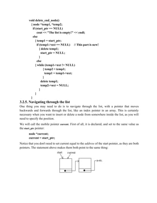 void delete_end_node()
{ node *temp1, *temp2;
if (start_ptr == NULL)
cout << "The list is empty!" << endl;
else
{ temp1 = start_ptr;
if (temp1->nxt == NULL) // This part is new!
{ delete temp1;
start_ptr = NULL;
}
else
{ while (temp1->nxt != NULL)
{ temp2 = temp1;
temp1 = temp1->nxt;
}
delete temp1;
temp2->nxt = NULL;
}
}
}
3.2.5. Navigating through the list
One thing you may need to do is to navigate through the list, with a pointer that moves
backwards and forwards through the list, like an index pointer in an array. This is certainly
necessary when you want to insert or delete a node from somewhere inside the list, as you will
need to specify the position.
We will call the mobile pointer current. First of all, it is declared, and set to the same value as
the start_ptr pointer:
node *current;
current = start_ptr;
Notice that you don't need to set current equal to the address of the start pointer, as they are both
pointers. The statement above makes them both point to the same thing:
 