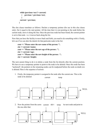 while (previous->nxt != current)
{ previous = previous->nxt;
}
current = previous;
}
The else clause translates as follows: Declare a temporary pointer (for use in this else clause
only). Set it equal to the start pointer. All the time that it is not pointing to the node before the
current node, move it along the line. Once the previous node has been found, the current pointer
is set to that node - i.e. it moves back along the list.
Now that you have the facility to move back and forth, you need to do something with it. Firstly,
let's see if we can alter the details for that particular node in the list:
cout << "Please enter the new name of the person: ";
cin >> current->name;
cout << "Please enter the new age of the person : ";
cin >> current->age;
cout << "Please enter the new height of the person : ";
cin >> current->height;
The next easiest thing to do is to delete a node from the list directly after the current position.
We have to use a temporary pointer to point to the node to be deleted. Once this node has been
"anchored", the pointers to the remaining nodes can be readjusted before the node on death row
is deleted. Here is the sequence of actions:
1. Firstly, the temporary pointer is assigned to the node after the current one. This is the
node to be deleted:
2. Now the pointer from the current node is made to leap-frog the next node and point to
the one after that:
NULL
current temp
current temp
NULL
 