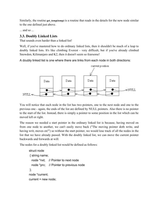 Similarly, the routine get_temp(temp) is a routine that reads in the details for the new node similar
to the one defined just above.
... and so ...
3.3. Doubly Linked Lists
That sounds even harder than a linked list!
Well, if you've mastered how to do ordinary linked lists, then it shouldn't be much of a leap to
doubly linked lists. It's like climbing Everest - very difficult, but if you've already climbed
Snowdon, Kilimanjaro and K2, then it doesn't seem so fearsome!
A doubly linked list is one where there are links from each node in both directions:
You will notice that each node in the list has two pointers, one to the next node and one to the
previous one - again, the ends of the list are defined by NULL pointers. Also there is no pointer
to the start of the list. Instead, there is simply a pointer to some position in the list which can be
moved left or right.
The reason we needed a start pointer in the ordinary linked list is because, having moved on
from one node to another, we can't easily move back ("The moving pointer doth write, and
having writ, moves on!") so without the start pointer, we would lose track of all the nodes in the
list that we have already passed. With the doubly linked list, we can move the current pointer
backwards and forwards at will.
The nodes for a doubly linked list would be defined as follows:
struct node
{ string name;
node *nxt; // Pointer to next node
node *prv; // Pointer to previous node
};
node *current;
current = new node;
 
