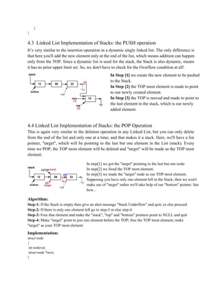 }
}
4.3 Linked List Implementation of Stacks: the PUSH operation
It’s very similar to the insertion operation in a dynamic singly linked list. The only difference is
that here you'll add the new element only at the end of the list, which means addition can happen
only from the TOP. Since a dynamic list is used for the stack, the Stack is also dynamic, means
it has no prior upper limit set. So, we don't have to check for the Overflow condition at all!
In Step [1] we create the new element to be pushed
to the Stack.
In Step [2] the TOP most element is made to point
to our newly created element.
In Step [3] the TOP is moved and made to point to
the last element in the stack, which is our newly
added element.
4.4 Linked List Implementation of Stacks: the POP Operation
This is again very similar to the deletion operation in any Linked List, but you can only delete
from the end of the list and only one at a time; and that makes it a stack. Here, we'll have a list
pointer, "target", which will be pointing to the last but one element in the List (stack). Every
time we POP, the TOP most element will be deleted and "target" will be made as the TOP most
element.
In step[1] we got the "target" pointing to the last but one node.
In step[2] we freed the TOP most element.
In step[3] we made the "target" node as our TOP most element.
Supposing you have only one element left in the Stack, then we won't
make use of "target" rather we'll take help of our "bottom" pointer. See
how...
Algorithm:
Step-1: If the Stack is empty then give an alert message "Stack Underflow" and quit; or else proceed
Step-2: If there is only one element left go to step-3 or else step-4
Step-3: Free that element and make the "stack", "top" and "bottom" pointers point to NULL and quit
Step-4: Make "target" point to just one element before the TOP; free the TOP most element; make
"target" as your TOP most element
Implementation:
struct node
{
int nodeval;
struct node *next;
}
 