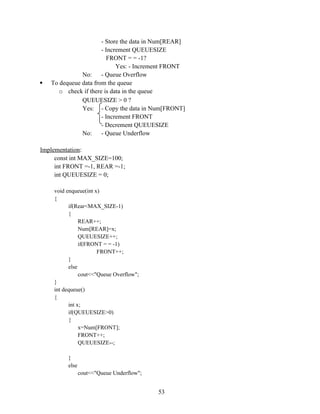 - Store the data in Num[REAR]
- Increment QUEUESIZE
FRONT = = -1?
Yes: - Increment FRONT
No: - Queue Overflow
 To dequeue data from the queue
o check if there is data in the queue
QUEUESIZE > 0 ?
Yes: - Copy the data in Num[FRONT]
- Increment FRONT
- Decrement QUEUESIZE
No: - Queue Underflow
Implementation:
const int MAX_SIZE=100;
int FRONT =-1, REAR =-1;
int QUEUESIZE = 0;
void enqueue(int x)
{
if(Rear<MAX_SIZE-1)
{
REAR++;
Num[REAR]=x;
QUEUESIZE++;
if(FRONT = = -1)
FRONT++;
}
else
cout<<"Queue Overflow";
}
int dequeue()
{
int x;
if(QUEUESIZE>0)
{
x=Num[FRONT];
FRONT++;
QUEUESIZE--;
}
else
cout<<"Queue Underflow";
53
 