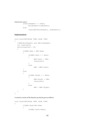 Function call:
if(RootNodePtr = = NULL)
RootNodePtr=InsNodePtr;
else
InsertBST(RootNodePtr, InsNodePtr);
Implementation:
void InsertBST(Node *RNP, Node *INP)
{
//RNP=RootNodePtr and INP=InsNodePtr
int Inserted=0;
while(Inserted = =0)
{
if(RNP->Num > INP->Num)
{
if(RNP->Left = = NULL)
{
RNP->Left = INP;
Inserted=1;
}
else
RNP = RNP->Left;
}
else
{
if(RNP->Right = = NULL)
{
RNP->Right = INP;
Inserted=1;
}
else
RNP = RNP->Right;
}
}
}
A recursive version of the function can also be given as follows.
void InsertBST(Node *RNP, Node *INP)
{
if(RNP->Num>INP->Num)
{
if(RNP->Left==NULL)
62
 