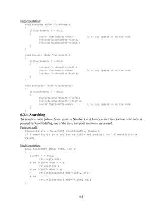 Implementation:
void Preorder (Node *CurrNodePtr)
{
if(CurrNodePtr ! = NULL)
{
cout<< CurrNodePtr->Num; // or any operation on the node
Preorder(CurrNodePtr->Left);
Preorder(CurrNodePtr->Right);
}
}
void Inorder (Node *CurrNodePtr)
{
if(CurrNodePtr ! = NULL)
{
Inorder(CurrNodePtr->Left);
cout<< CurrNodePtr->Num; // or any operation on the node
Inorder(CurrNodePtr->Right);
}
}
void Postorder (Node *CurrNodePtr)
{
if(CurrNodePtr ! = NULL)
{
Postorder(CurrNodePtr->Left);
Postorder(CurrNodePtr->Right);
cout<< CurrNodePtr->Num; // or any operation on the node
}
}
6.3.4. Searching
To search a node (whose Num value is Number) in a binary search tree (whose root node is
pointed by RootNodePtr), one of the three traversal methods can be used.
Function call:
ElementExists = SearchBST (RootNodePtr, Number);
// ElementExists is a Boolean variable defined as: bool ElementExists =
false;
Implementation:
bool SearchBST (Node *RNP, int x)
{
if(RNP = = NULL)
return(false);
else if(RNP->Num = = x)
return(true);
else if(RNP->Num > x)
return(SearchBST(RNP->Left, x));
else
return(SearchBST(RNP->Right, x));
}
64
 