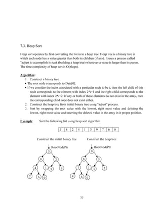 7.3. Heap Sort
Heap sort operates by first converting the list in to a heap tree. Heap tree is a binary tree in
which each node has a value greater than both its children (if any). It uses a process called
"adjust to accomplish its task (building a heap tree) whenever a value is larger than its parent.
The time complexity of heap sort is O(nlogn).
Algorithm:
1. Construct a binary tree
 The root node corresponds to Data[0].
 If we consider the index associated with a particular node to be i, then the left child of this
node corresponds to the element with index 2*i+1 and the right child corresponds to the
element with index 2*i+2. If any or both of these elements do not exist in the array, then
the corresponding child node does not exist either.
2. Construct the heap tree from initial binary tree using "adjust" process.
3. Sort by swapping the root value with the lowest, right most value and deleting the
lowest, right most value and inserting the deleted value in the array in it proper position.
Example: Sort the following list using heap sort algorithm.
5 8 2 4 1 3 9 7 6 0
77
5
RootNodePtr
8
4
7
1
0
6
2
9
3
9
RootNodePtr
8
7
4
1
0
6
5
2
3
Construct the initial binary tree Construct the heap tree
 