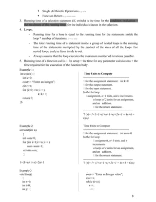  Single Arithmetic Operations e.g. a+b
 Function Return e.g. return sum
3. Running time of a selection statement (if, switch) is the time for the condition evaluation +
the maximum of the running times for the individual clauses in the selection.
4. Loops:
- Running time for a loop is equal to the running time for the statements inside the
loop * number of iterations. i++ n- time
- The total running time of a statement inside a group of nested loops is the running
time of the statements multiplied by the product of the sizes of all the loops. For
nested loops, analyze from inside to out.
- Always assume that the loop executes the maximum number of iterations possible.
5. Running time of a function call is 1 for setup + the time for any parameter calculations + the
time required for the execution of the function body.
Example 1:
int cout () {
int k=0;
cout<< “Enter an integer”;
cin>>n;
for (i=0; i<n; i++)
k=k+1;
return 0;
}6
Time Units to Compute
-------------------------------------------------
1 for the assignment statement: int k=0
1 for the output statement.
1 for the input statement.
In the for loop:
1 assignment, n+1 tests, and n increments.
n loops of 2 units for an assignment,
and an addition.
1 for the return statement.
-----------------------------------------------------
T (n)= 1+1+1+(1+n+1+n)+2n+1 = 4n+6 =
O(n)
Example 2
int total(int n)
{
int sum=0;
for (int i=1;i<=n; i++)
sum=sum+1;
return sum;
}
1+(1=n+1+n)+2n+1
Time Units to Compute
-------------------------------------------------
1 for the assignment statement: int sum=0
In the for loop:
1 assignment, n+1 tests, and n
increments.
n loops of 2 units for an assignment,
and an addition.
1 for the return statement.
-----------------------------------------------------
T (n)= 1+ (1+n+1+n)+2n+1 = 4n+4 = O(n)
Example 3
void func()
{
int x=0;
int i=0;
int j=1;
cout<< “Enter an Integer value”;
cin>>n;
while (i<n){
x++;
i++;
8
 