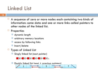 15
Linked List
 A sequence of zero or more nodes each containing two kinds of
information: some data and one or more links called pointers to
other nodes of the linked list.
 Properties
 dynamic length
 arbitrary memory locations
 access by following links
 Insert/delete
 Types of Linked List
 Singly linked list (next pointer)
 Doubly linked list (next + previous pointers)
 