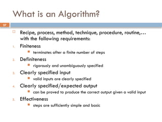 27
What is an Algorithm?
 Recipe, process, method, technique, procedure, routine,…
with the following requirements:
1. Finiteness
 terminates after a finite number of steps
2. Definiteness
 rigorously and unambiguously specified
3. Clearly specified input
 valid inputs are clearly specified
4. Clearly specified/expected output
 can be proved to produce the correct output given a valid input
5. Effectiveness
 steps are sufficiently simple and basic
 