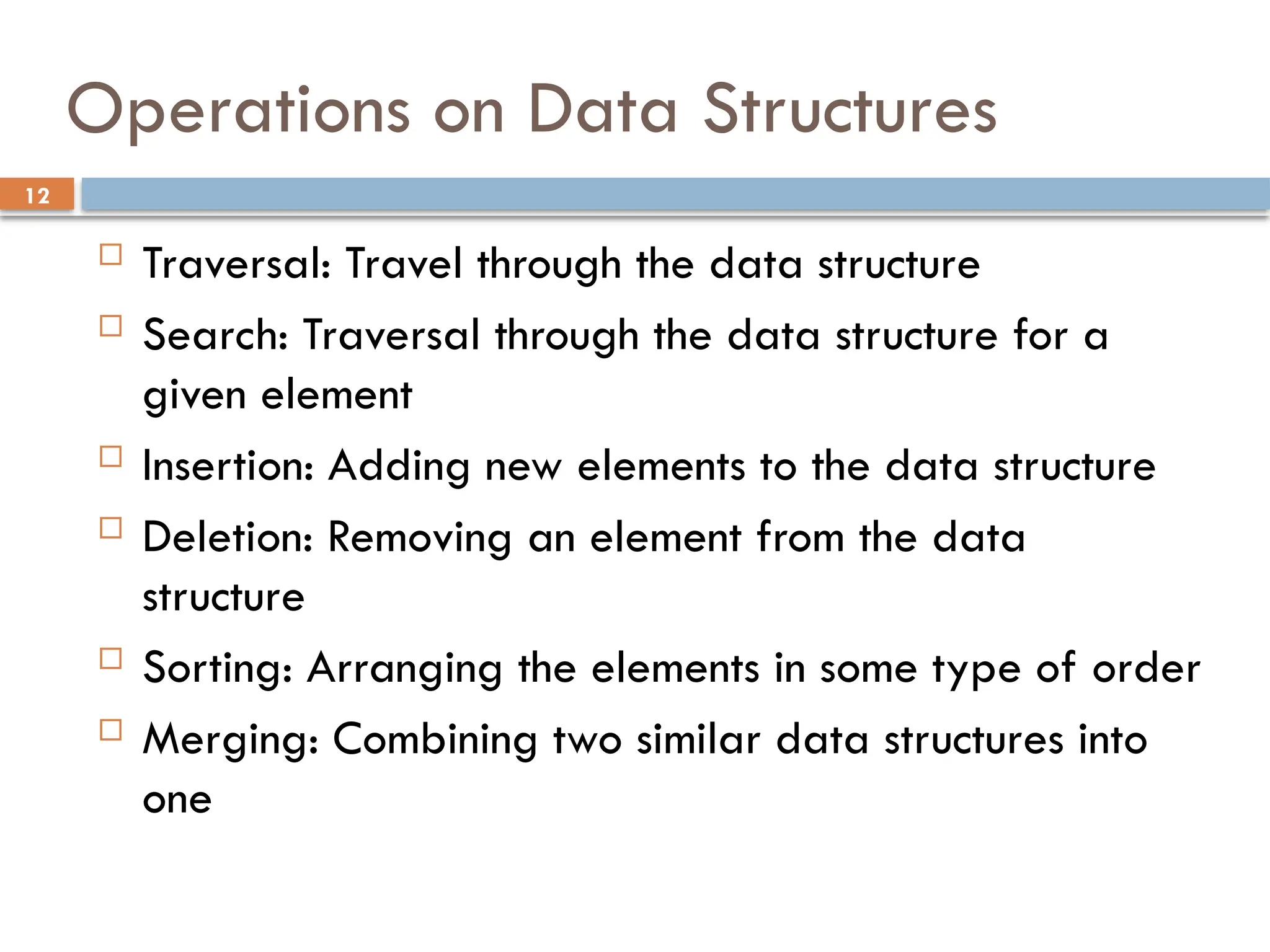 12
Operations on Data Structures
 Traversal: Travel through the data structure
 Search: Traversal through the data structure for a
given element
 Insertion: Adding new elements to the data structure
 Deletion: Removing an element from the data
structure
 Sorting: Arranging the elements in some type of order
 Merging: Combining two similar data structures into
one
 