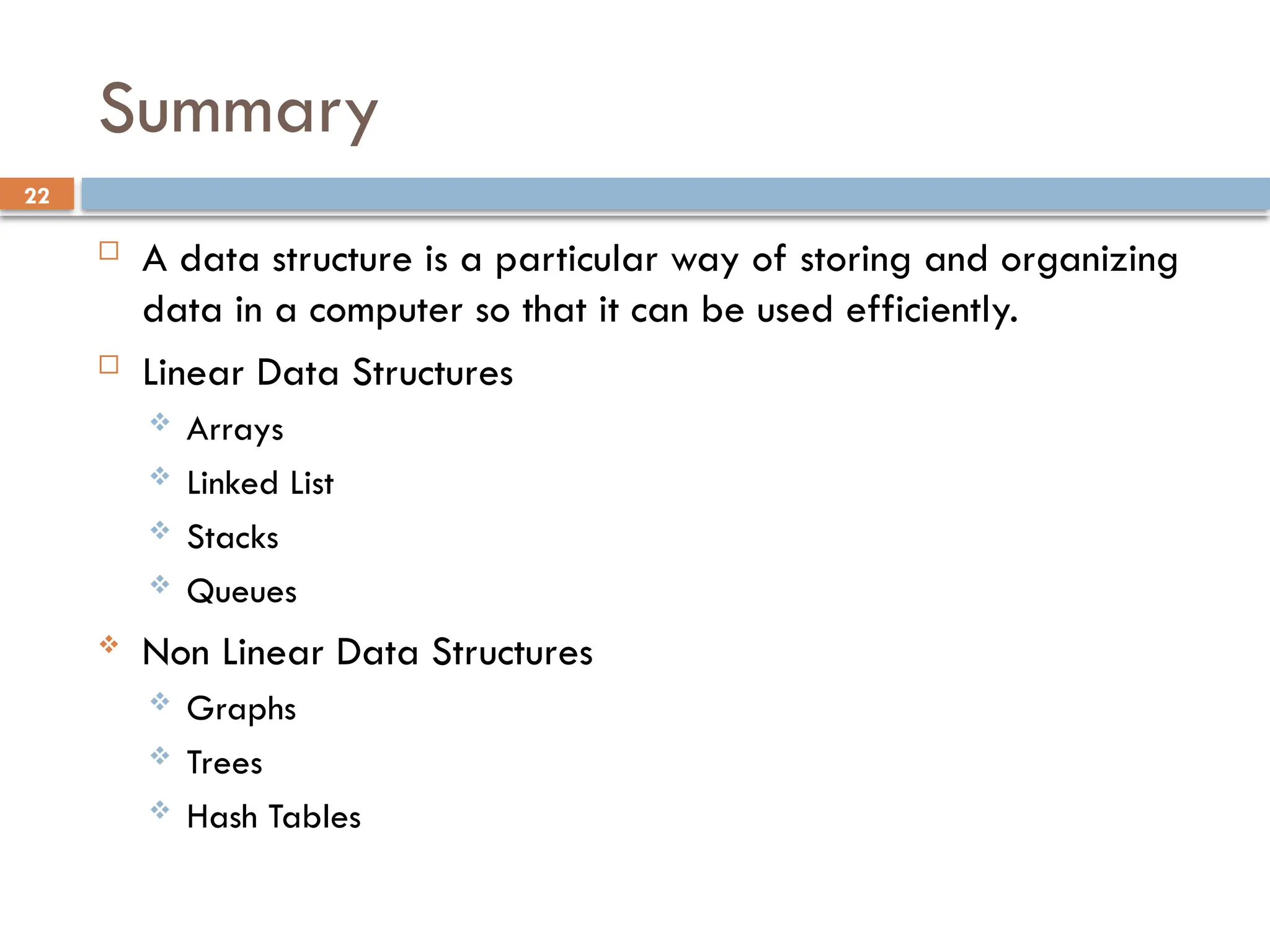 22
Summary
 A data structure is a particular way of storing and organizing
data in a computer so that it can be used efficiently.
 Linear Data Structures
 Arrays
 Linked List
 Stacks
 Queues
 Non Linear Data Structures
 Graphs
 Trees
 Hash Tables
 