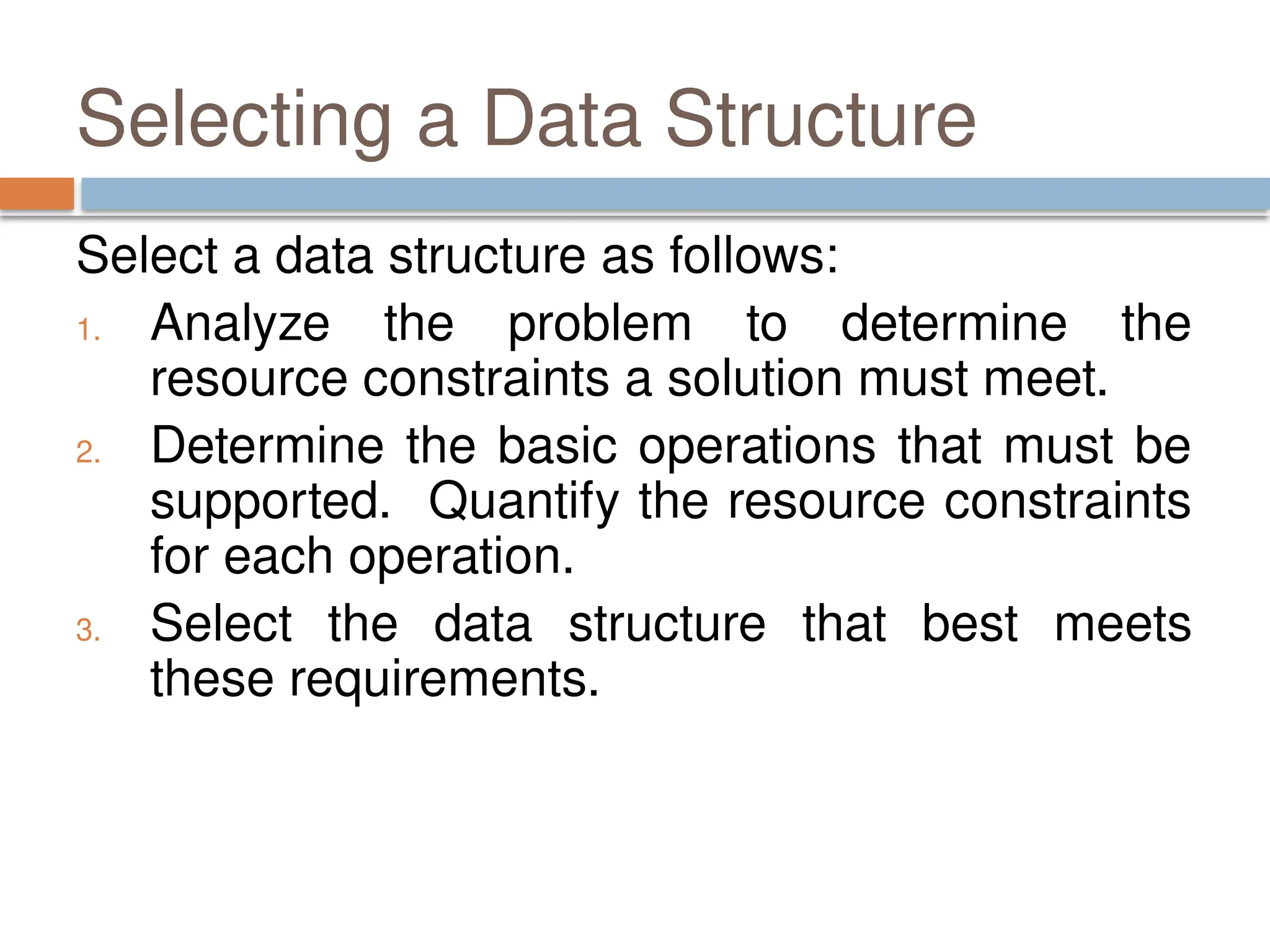 Selecting a Data Structure
Select a data structure as follows:
1. Analyze the problem to determine the
resource constraints a solution must meet.
2. Determine the basic operations that must be
supported. Quantify the resource constraints
for each operation.
3. Select the data structure that best meets
these requirements.
 