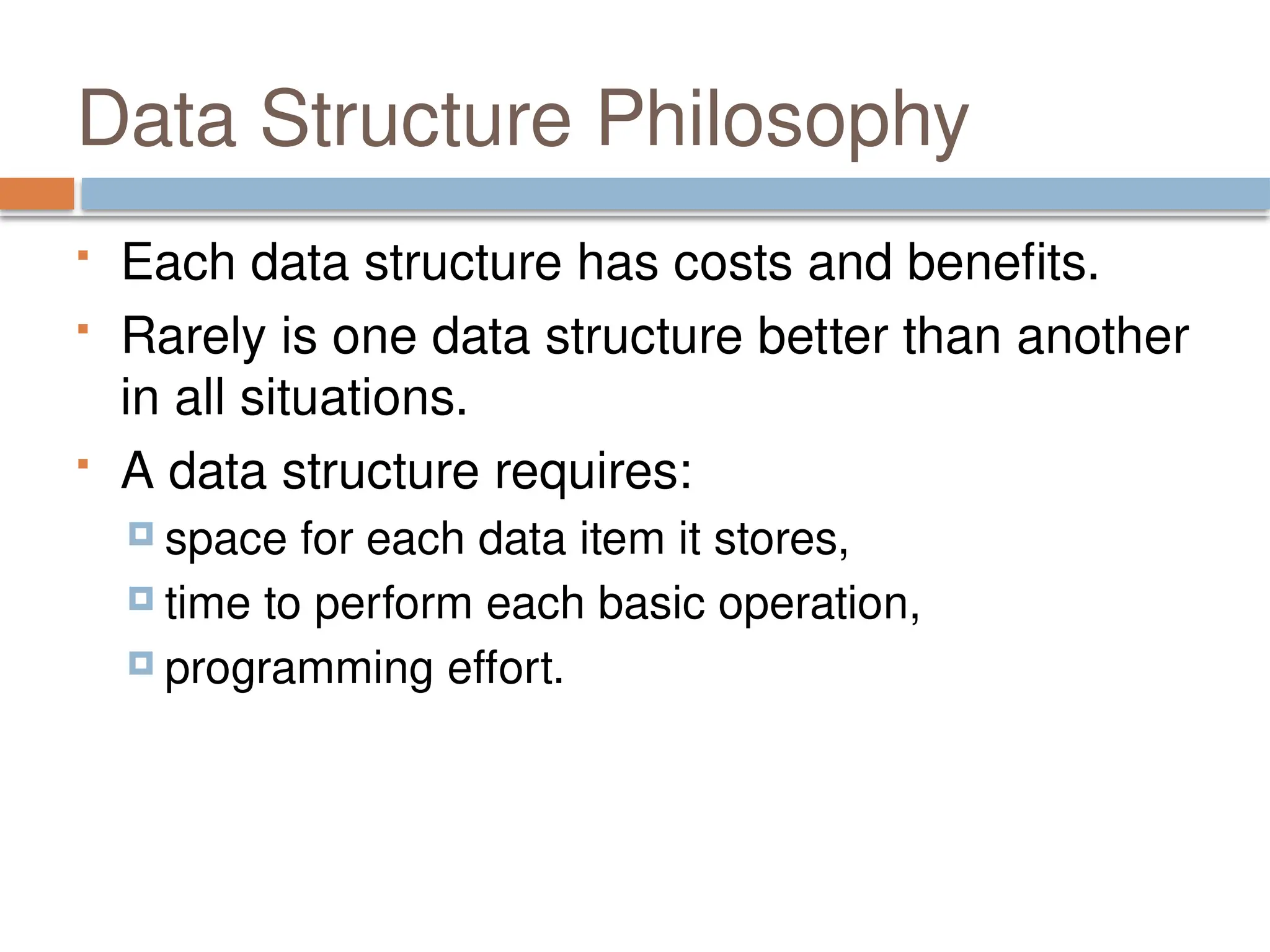 Data Structure Philosophy
 Each data structure has costs and benefits.
 Rarely is one data structure better than another
in all situations.
 A data structure requires:
 space for each data item it stores,
 time to perform each basic operation,
 programming effort.
 