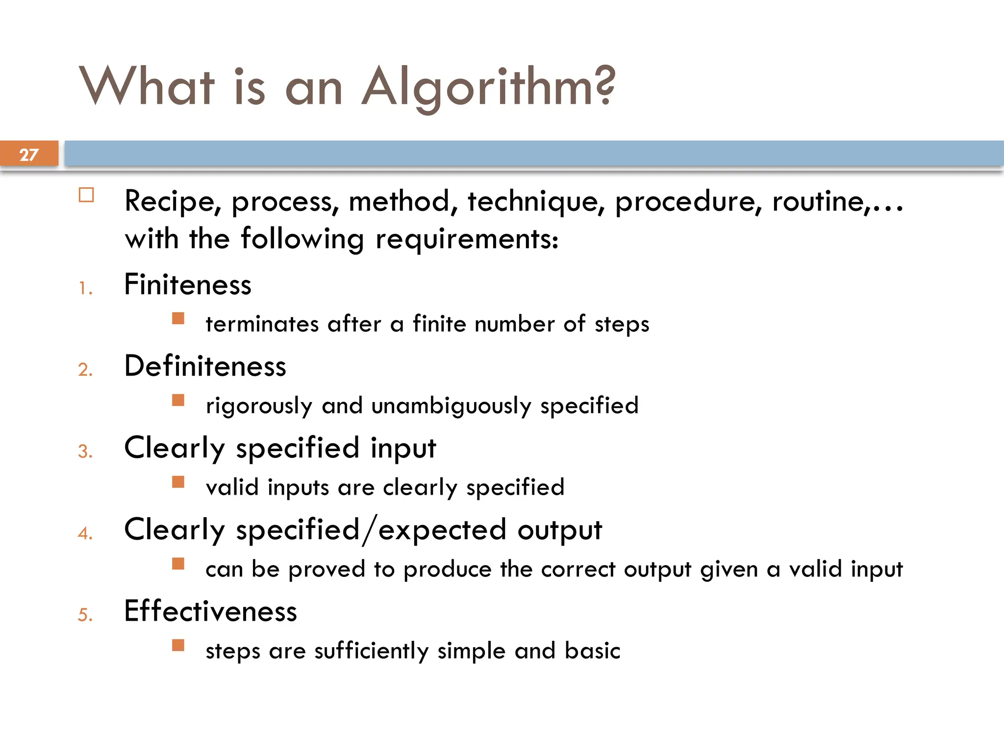 27
What is an Algorithm?
 Recipe, process, method, technique, procedure, routine,…
with the following requirements:
1. Finiteness
 terminates after a finite number of steps
2. Definiteness
 rigorously and unambiguously specified
3. Clearly specified input
 valid inputs are clearly specified
4. Clearly specified/expected output
 can be proved to produce the correct output given a valid input
5. Effectiveness
 steps are sufficiently simple and basic
 