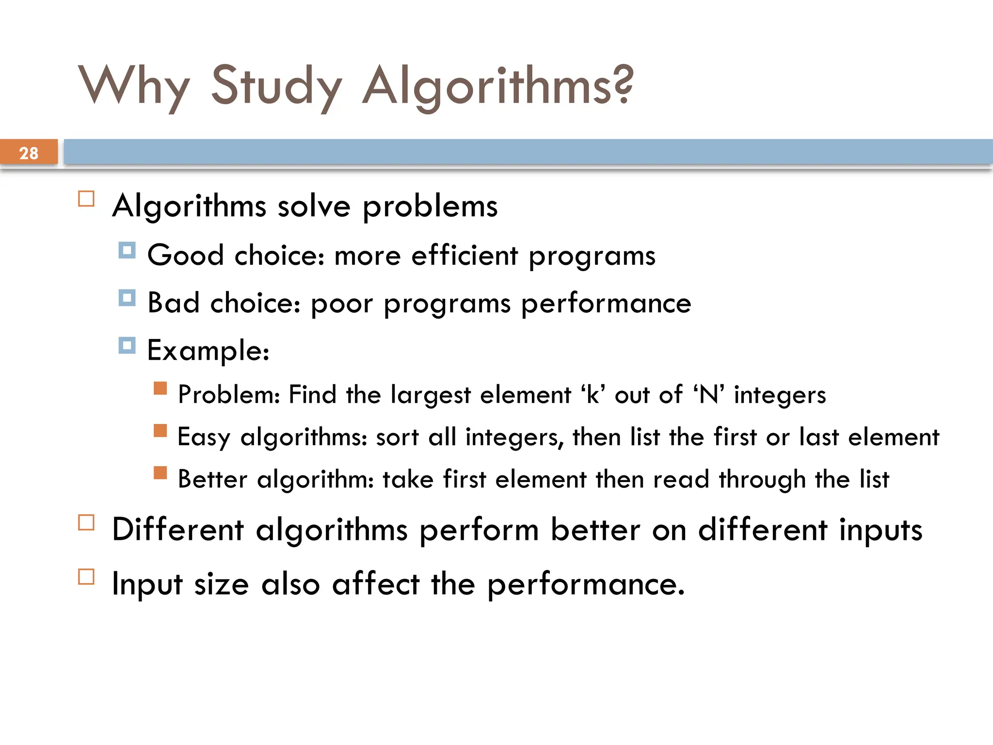 28
Why Study Algorithms?
 Algorithms solve problems
 Good choice: more efficient programs
 Bad choice: poor programs performance
 Example:
 Problem: Find the largest element ‘k’ out of ‘N’ integers
 Easy algorithms: sort all integers, then list the first or last element
 Better algorithm: take first element then read through the list
 Different algorithms perform better on different inputs
 Input size also affect the performance.
 