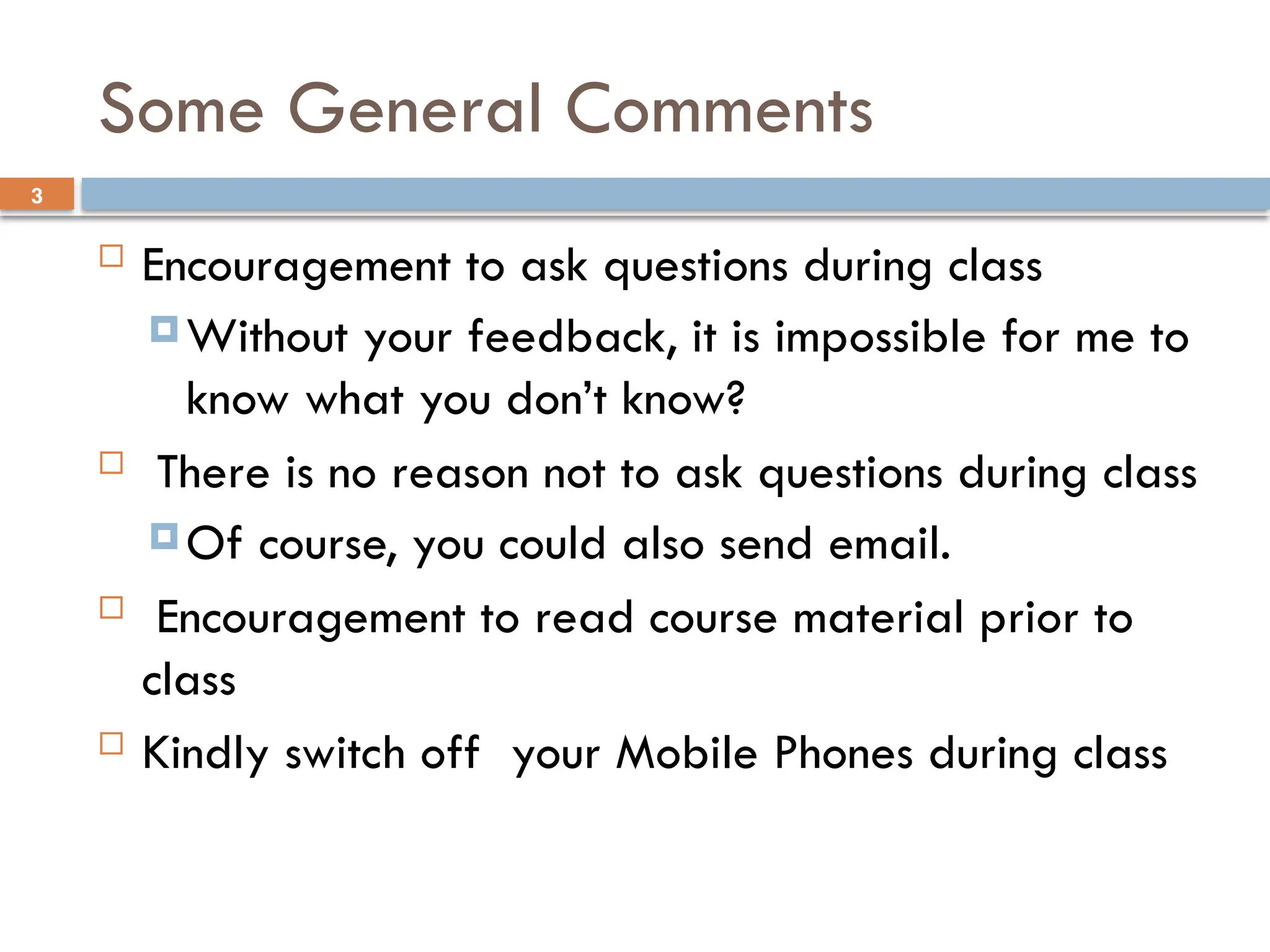 3
Some General Comments
 Encouragement to ask questions during class
 Without your feedback, it is impossible for me to
know what you don’t know?
 There is no reason not to ask questions during class
 Of course, you could also send email.
 Encouragement to read course material prior to
class
 Kindly switch off your Mobile Phones during class
 