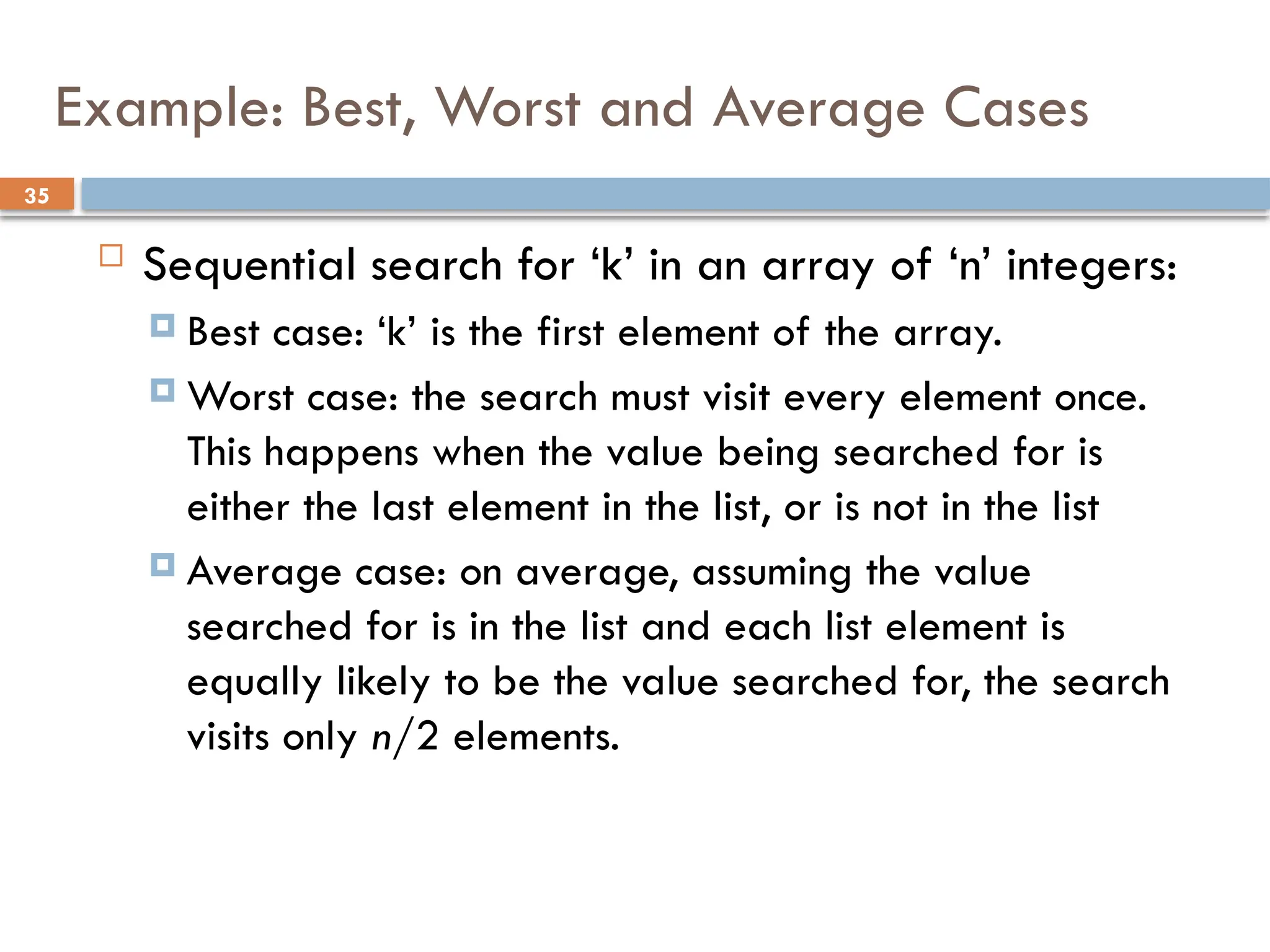 35
Example: Best, Worst and Average Cases
 Sequential search for ‘k’ in an array of ‘n’ integers:
 Best case: ‘k’ is the first element of the array.
 Worst case: the search must visit every element once.
This happens when the value being searched for is
either the last element in the list, or is not in the list
 Average case: on average, assuming the value
searched for is in the list and each list element is
equally likely to be the value searched for, the search
visits only n/2 elements.
 