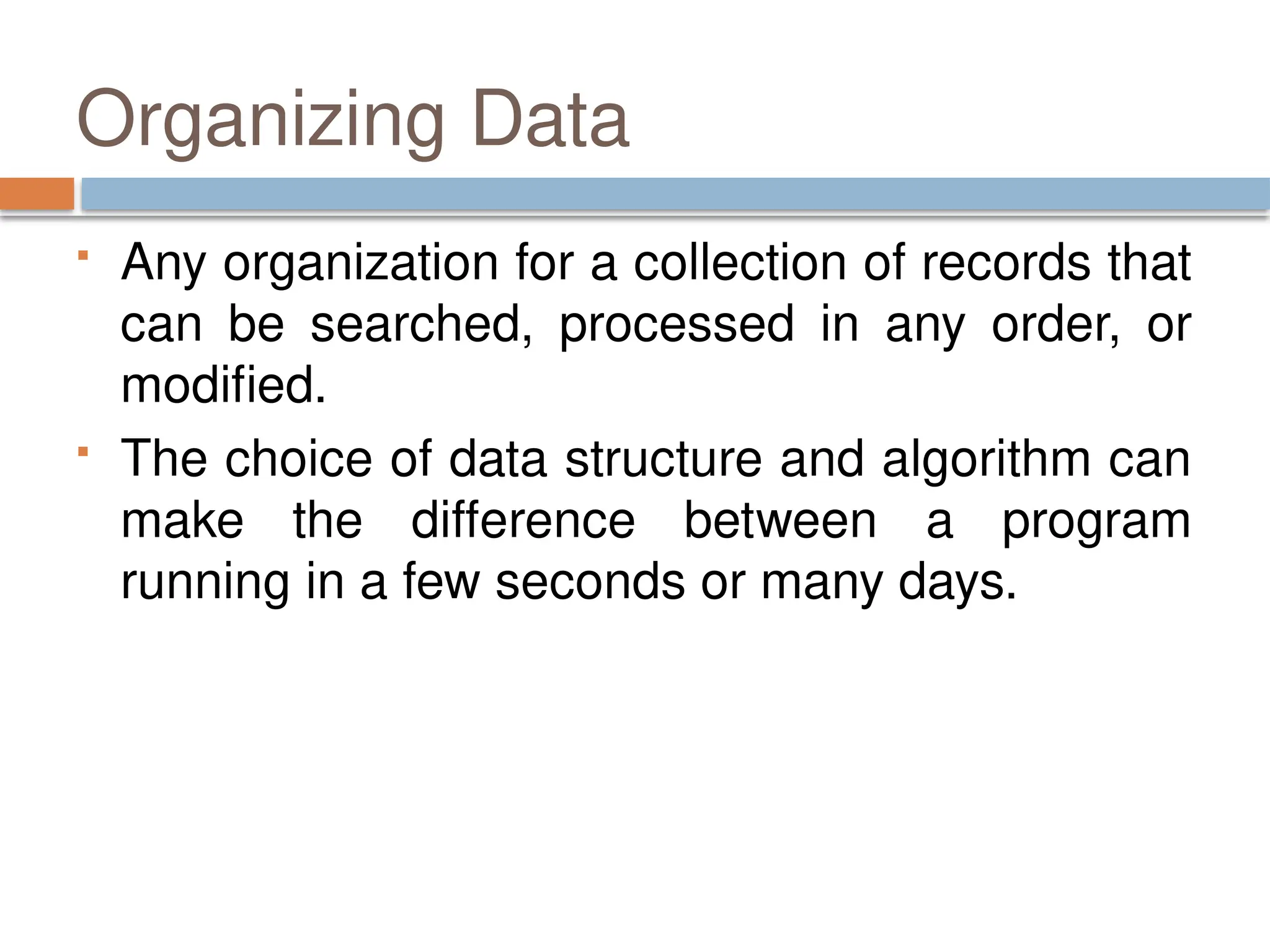Organizing Data
 Any organization for a collection of records that
can be searched, processed in any order, or
modified.
 The choice of data structure and algorithm can
make the difference between a program
running in a few seconds or many days.
 