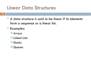 10
Linear Data Structures
 A data structure is said to be linear if its elements
form a sequence or a linear list.
 Examples:
 Arrays
 Linked Lists
 Stacks
 Queues
 