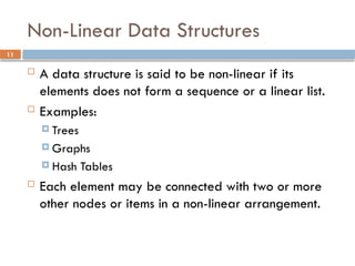 11
Non-Linear Data Structures
 A data structure is said to be non-linear if its
elements does not form a sequence or a linear list.
 Examples:
 Trees
 Graphs
 Hash Tables
 Each element may be connected with two or more
other nodes or items in a non-linear arrangement.
 