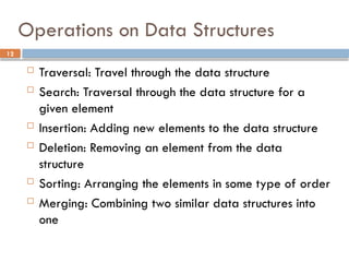 12
Operations on Data Structures
 Traversal: Travel through the data structure
 Search: Traversal through the data structure for a
given element
 Insertion: Adding new elements to the data structure
 Deletion: Removing an element from the data
structure
 Sorting: Arranging the elements in some type of order
 Merging: Combining two similar data structures into
one
 