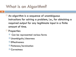 26
What is an Algorithm?
 An algorithm is a sequence of unambiguous
instructions for solving a problem, i.e., for obtaining a
required output for any legitimate input in a finite
amount of time.
 Properties
 Can be represented various forms
 Unambiguity/clearness
 Effectiveness
 Finiteness/termination
 Correctness
 