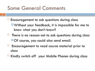 3
Some General Comments
 Encouragement to ask questions during class
 Without your feedback, it is impossible for me to
know what you don’t know?
 There is no reason not to ask questions during class
 Of course, you could also send email.
 Encouragement to read course material prior to
class
 Kindly switch off your Mobile Phones during class
 