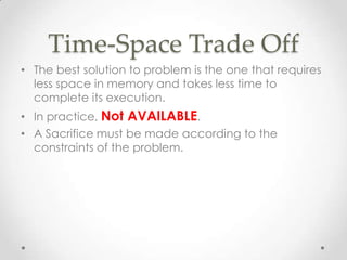 Time-Space Trade Off
• The best solution to problem is the one that requires
less space in memory and takes less time to
complete its execution.
• In practice, Not AVAILABLE.
• A Sacrifice must be made according to the
constraints of the problem.

 