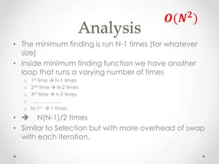 Analysis
• The minimum finding is run N-1 times (for whatever
size)
• Inside minimum finding function we have another
loop that runs a varying number of times
o
o
o
o
o

1st time  N-1 times
2nd time  N-2 times
3rd time  n-3 times
……………….
N-1th  1 times

•  N(N-1)/2 times
• Similar to Selection but with more overhead of swap
with each iteration.

 