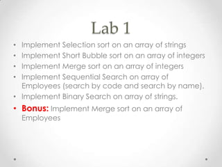 Lab 1
Implement Selection sort on an array of strings
Implement Short Bubble sort on an array of integers
Implement Merge sort on an array of integers
Implement Sequential Search on array of
Employees (search by code and search by name).
• Implement Binary Search on array of strings.
•
•
•
•

• Bonus: Implement Merge sort on an array of
Employees

 