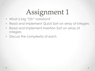 Assignment 1
• What is big “Oh” notation?
• Read and Implement Quick Sort on array of integers
• Read and Implement Insertion Sort on array of
integers
• Discuss the complexity of each

 
