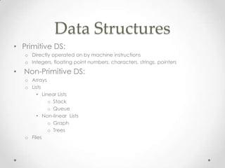Data Structures
• Primitive DS:
o Directly operated on by machine instructions
o Integers, floating point numbers, characters, strings, pointers

•

Non-Primitive DS:
o Arrays
o Lists
• Linear Lists
o Stack
o Queue
• Non-linear Lists
o Graph
o Trees
o Files

 