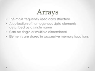 Arrays
• The most frequently used data structure
• A collection of homogenous data elements
described by a single name
• Can be single or multiple dimensional
• Elements are stored in successive memory locations.

 