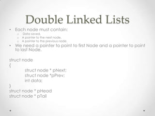 Double Linked Lists
• Each node must contain:
o
o
o

Data saved,
A pointer to the next node,
A pointer to the previous node.

• We need a pointer to point to first Node and a pointer to point
to last Node.
struct node
{
struct node * pNext;
struct node *pPrev;
int data;
}
struct node * pHead
struct node * pTail

 
