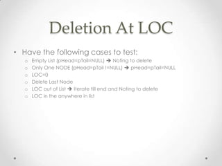 Deletion At LOC
• Have the following cases to test:
o
o
o
o
o
o

Empty List (pHead=pTail=NULL)  Noting to delete
Only One NODE (pHead=pTail !=NULL)  pHead=pTail=NULL
LOC=0
Delete Last Node
LOC out of List  Iterate till end and Noting to delete
LOC in the anywhere in list

 