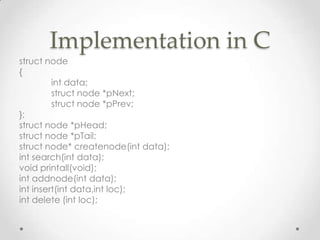 Implementation in C
struct node
{
int data;
struct node *pNext;
struct node *pPrev;
};
struct node *pHead;
struct node *pTail;
struct node* createnode(int data);
int search(int data);
void printall(void);
int addnode(int data);
int insert(int data,int loc);
int delete (int loc);

 